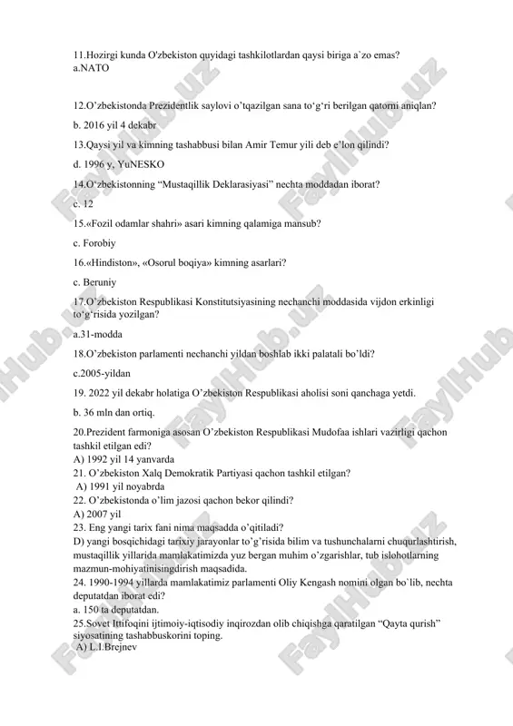 o’lib o’tadi? d) 1989 yil may-iyun 10. o’zbekiston respublikasining mustaqillik deklaratsiyasi necha moddadan iborat? b) 12 modda 11.hozirgi kunda o'zbekiston quyidagi tashkilotlardan qaysi biriga a`zo emas? a.nato 12.o’zbekistonda prezidentlik saylovi o’tqazilgan sana to‘g‘ri berilgan qatorni aniqlan? b. 2016 yil 4 dekabr 13.qaysi yil va kimning tashabbusi bilan amir temur yili deb e’lon qilindi? d. 1996 y, yunesko 14.o‘zbekistonning “mustaqillik deklarasiyasi” nechta moddadan iborat? c. 12 15.«fozil odamlar shahri» asari kimning qalamiga mansub? c. forobiy 16.«hindiston», «osorul boqiya» kimning asarlari? c. beruniy 17.o’zbekiston respublikasi konstitutsiyasining nechanchi moddasida vijdon erkinligi to‘g‘risida yozilgan? a.31-modda 18.o’zbekiston parlamenti nechanchi yildan boshlab ikki palatali bo’ldi? c.2005-yildan 19. 2022 yil dekabr holatiga o’zbekiston respublikasi aholisi soni qanchaga yetdi. b. 36 mln dan ortiq. 20.prezident farmoniga asosan o’zbekiston respublikasi mudofaa ishlari vazirligi qachon tashkil etilgan edi? a) 1992 yil 14 yanvarda 21. o’zbekiston xalq demokratik partiyasi qachon tashkil etilgan? a) 1991 yil noyabrda 22. o’zbekistonda o’lim jazosi qachon …