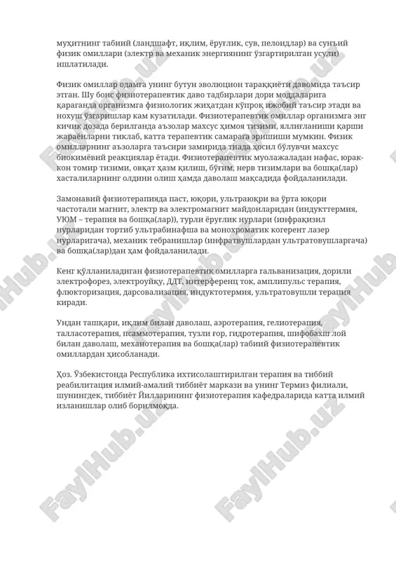 да тажрибавий ўрганиш кенг йўлга қўйилди. физиотерапияда даволаш мақсадида ташқи муҳитнинг табиий (ландшафт, иқлим, ёруғлик, сув, пелоидлар) ва сунъий физик омиллари (электр ва механик энергиянинг ўзгартирилган усули) ишлатилади. физик омиллар одамга унинг бутун эволюцион тараққиёти давомида таъсир этган. шу боис физиотерапевтик даво тадбирлари дори моддаларига қараганда организмга физиологик жиҳатдан кўпроқ ижобий таъсир этади ва нохуш ўзгаришлар кам кузатилади. физиотерапевтик омиллар организмга энг кичик дозада берилганда аъзолар махсус ҳимоя тизими, яллиғланиши қарши жараёнларни тиклаб, катта терапевтик самарага эришиши мумкин. физик омилларнинг аъзоларга таъсири замирида тнада ҳосил бўлувчи махсус биокимёвий реакциялар ётади. физиотерапевтик муолажаладан нафас, юрак-кон томир тизими, овқат ҳазм қилиш, бўғим, нерв тизимлари ва бошқа(лар) хасталиларнинг олдини олиш ҳамда даволаш мақсадида фойдаланилади. замонавий физиотерапияда паст, юқори, ультраюқри ва ўрта юқори частотали магнит, электр ва электромагнит майдонларидан (индукттермия, уюм – терапия ва бошқа(лар)), турли ёруғлик нурлари (инфрақизил нурларидан тортиб ультрабинафша ва монохроматик когерент лазер нурларигача), механик тебранишлар (инфратвушлардан ультратовушларгача) ва бошқа(лар)дан ҳам …