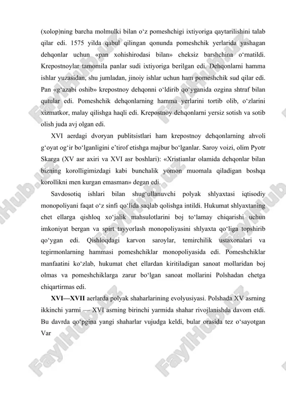 omeshchiklar monopoliyasida edi. pomeshchiklar manfaatini ko‘zlab, hukumat chet ellardan kiritiladigan sanoat mollaridan boj olmas va pomeshchiklarga zarur bo‘lgan sanoat mollarini polshadan chetga chiqartirmas edi. xvi—xvii aerlarda polyak shaharlarining evolyusiyasi. polshada xv asrning ikkinchi yarmi — xvi asrning birinchi yarmida shahar rivojlanishda davom etdi. bu davrda qo‘pgina yangi shaharlar vujudga keldi, bular orasida tez o‘sayotgan var shava ham bor edi. eski shaharlardan janubda krakov, lyub​lin: sandomir, shimolda torun va gdansk (yoki dansig) ajralib turardi. polsha savdogarlari g‘arbdan janubiy sharqqa (qora dengizning shimoliy sohilidan, moskva davlatidan) yo‘llar polsha orqali o‘tganligi munosabati bilan vositachi savdogarlar sifatida katta foyda olardilar. polsha germa​niya, vengriya, italiya, skandinaviya mamlakatlari va rossiya bilan intensiv savdo olib borardi. polsha shaharlarida bu davrda sanoatning turli tarmoqlari: movut to‘qish, turli gazlamalarga gul bosish, metallurgiya, ko‘nchilik, qog‘oz, shisha va boshqa ishlab chiqarishlar ancha muvaffaqiyatli rivojlandi. boy shaharliklar orasida mahalliy polyak elementlari ustunlikni qo‘lga ola boshladilar. kelgindi nemis hunarmandlari va savdogarlari sekinasta polyaklar …