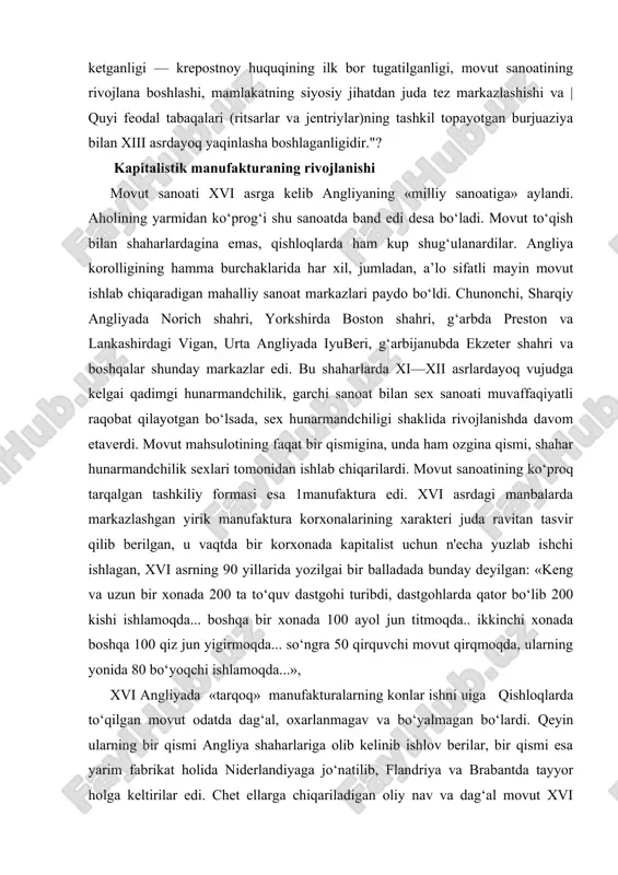 v dastgohi turibdi, dastgohlarda qator bo‘lib 200 kishi ishlamoqda... boshqa bir xonada 100 ayol jun titmoqda.. ikkinchi xonada boshqa 100 qiz jun yigirmoqda... so‘ngra 50 qirquvchi movut qirqmoqda, ularning yonida 80 bo‘yoqchi ishla​moqda...», xvi angliyada «tarqoq» manufakturalarning konlar ishni uiga qishloqlarda to‘qilgan movut odatda dag‘al, oxarlanmagav va bo‘yalmagan bo‘lardi. qeyin ularning bir qismi angliya shaharlariga olib kelinib ishlov berilar, bir qismi esa yarim fabrikat holida niderlandiyaga jo‘natilib, flandriya va brabantda tayyor holga keltirilar edi. chet ellarga chiqariladigan oliy nav va dag‘al movut xvi asrning 60 yillarida butun ingliz eksportining 80 protsentdan ko‘prog‘ini tashkil qilardi. xvi asrdagi angliyada sanoatning boshqa tarmoqlaridan? konchilik temir, qalayi, qo‘rg‘oshin, mis qazib chiqarish xiyla rivojlangan edi. ruda quyish ishlari hamisha oshib borganligi tufayli, o‘rmonlar kesila berib yo‘q bo‘lib ketayotganligidan zamondoshlar noliy boshlagan edilar. usib borayotgav kemasozlik sanoati ham juda ko‘p yog‘och iste’mol qilardi. nihoyat, xvi asrdagi angliyada ishlab chiqarishning o‘rta asrlarda bo‘lmagan, asosan, manufaktura tipidagi yangi …