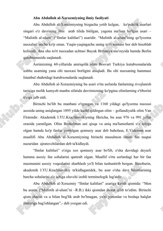 sh qismida: “men bu asarni (“mafotih al-ulum”ni –r.b.) ikki qismdan iborat qilib to'zdim. birinchi qism shariat va u bilan bog'lik arab bo'lmagan, ya'ni yunonlar va boshqa halqlar ilmlariga bag'ishlangan”,- deb yozgan edi. abu abdulloh al-xorazmiyning ilmlari tasnifiga yondashishi o'ziga xos bo'lgan. bu tansifda shu sohada qadimgi yunonistonda ilk bor bayon etilgan an'analar hamda abu abdulloh al-xorazmiydan oldin o'tgan o'rta asr sharq olimlarining ilmlarni tartibga solish bo'yicha qilgan ishlarining natijalari aks etgan. abu abdulloh al-xorazmiyning ilmlar tasnifi umumiy shakli quyidagichidir: i.shariat va u bilan bog'lik, arab ilmlari. 1.fiqh, ya'ni musulmon huquqshunosligi 2.kalom, ya'ni ilohiyat asoslari. 3.grammatika 4.ish yuritish. 5.she'riyat va aruz. 6.tarix, ya'ni muayyan bir vaqtdan boshlab tarixni hisoblab borish ilmi. ii.“arab bo'lmagan” ilmlar. 1.nazariy falsafa. a) tabiiy ilmlar; b) riyoziyot ilmlari; v) ilohiy; g) mantiq. 2.amaliy falsafa. a) etika ; b) uyshunoslik; v) siyosat. ko'rib o'tgan tasnifimiz ikkinchi qism, ya'ni “arab bo'lmagan” fanlarni bayon etishda falsafani nazariy va amaliyga bo'ladi. …