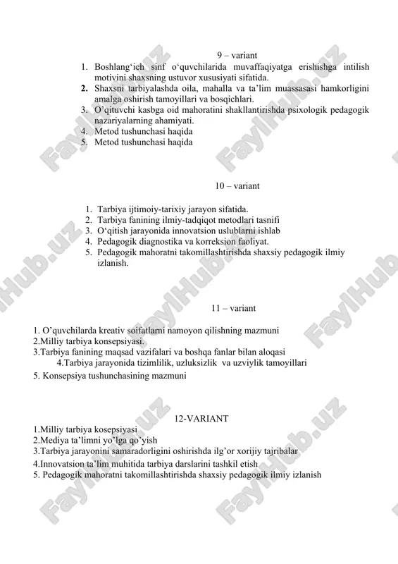 n’analari va qadriyatlariga qiziqishini namoyon bo’lishi 3.bolaning o’z xulqi va faoliyatini ongli nazorat qilishini kuchaytirish va o’z-o’zini baholashga qo’yiladigan talablar 4. innovatsion yondashuv asosida tarbiya darslarini tashkil etish 5. jahonning rivojlangan mamalakatlari tarixida maqsadli uzluksiz ma’naviy tarbiyaning tutgan o’rni 14-variant 1. o’quvchilarda ijtimoiy kompetensiyalarni shakllantirishda ta’limning metod shakl va vositalridan foydalanish 2.shaxsda ma’naviy-axloqiy fazilatlarni shakllantirishning pedagogi-psoxologik xususiyatlari 3.pedagogik diagnostika metodlari 4. boshlang’ich sinf o’quvchilarida ijobiy fazilatlarni shakllantirish mexanizmi 5.pedagogik diagnostika va korreksion faoliyat mazmuni 15-variant 1.innovatsion fikrlash fazilatlarni shakllantirish mazmuni 2.tarbiya fanining ta’lim muassasalariga kiritilish sabablari 3. innovatsion tarbiya texnologiyalaridan o’quvchilarning axloqiy sifat va fazilatlarni shakllantirishda foydalanish .vatanga sadoqat,tadbirkorlik,irodalilik va mafkuraviy immunitetni shakllantirish 4.tarbiyaviy ishlarni amalga oshirishda”oila mahalla va ta’lim muasassa hamkorligi” konsepsiyasi 5 .milliy urf-odat va marosimlarni o’’rganish 16-variant 1tarbiya darslarida milliy qadriyatlar 2. konsepsiyaning ahamiyati 3.tarbiya fanining ilmiy tadqiqot metodlari 4.o’quvchida ijtimoiy faollik ko’nikmalarini shakllantirish 5. tarbiya darslarida o’quvchini o’z ustida ishlash jarayoni 17-variant 1.tarbiya ijtimoiy-tarixiy zarurat sifatida. …