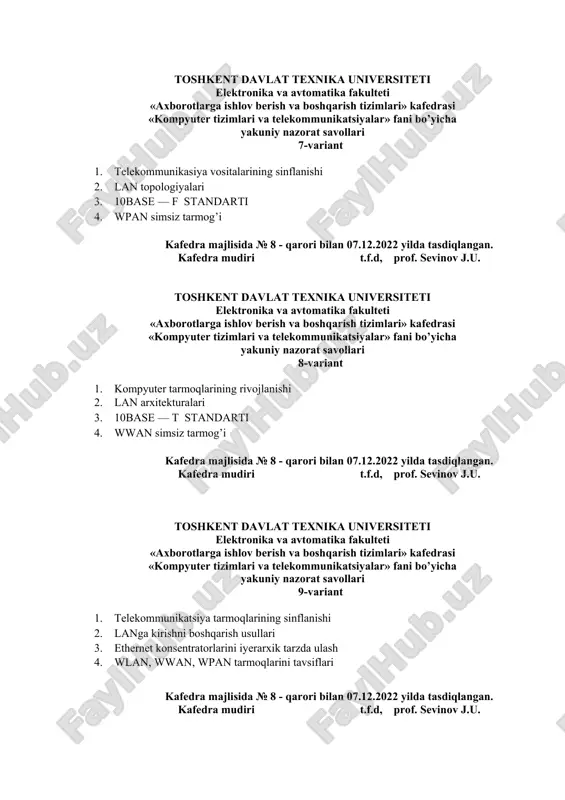 rish va boshqarish tizimlari» kafedrasi «kompyuter tizimlari va telekommunikatsiyalar» fani bo’yicha yakuniy nazorat savollari 8-variant 1. kompyuter tarmoqlarining rivojlanishi 2. lan arxitekturalari 3. 10base — t standarti 4. wwan simsiz tarmog’i kafedra majlisida № 8 - qarori bilan 07.12.2022 yilda tasdiqlangan. kafedra mudiri t.f.d, prof. sevinov j.u. toshkent davlat texnika universiteti elektronika va avtomatika fakulteti «axborotlarga ishlov berish va boshqarish tizimlari» kafedrasi «kompyuter tizimlari va telekommunikatsiyalar» fani bo’yicha yakuniy nazorat savollari 9-variant 1. telekommunikatsiya tarmoqlarining sinflanishi 2. langa kirishni boshqarish usullari 3. ethernet konsentratorlarini iyerarxik tarzda ulash 4. wlan, wwan, wpan tarmoqlarini tavsiflari kafedra majlisida № 8 - qarori bilan 07.12.2022 yilda tasdiqlangan. kafedra mudiri t.f.d, prof. sevinov j.u. toshkent davlat texnika universiteti elektronika va avtomatika fakulteti «axborotlarga ishlov berish va boshqarish tizimlari» kafedrasi «kompyuter tizimlari va telekommunikatsiyalar» fani bo’yicha yakuniy nazorat savollari 10-variant 1. kompyuterning arxitekturasi va asosiy qurilmalari 2. kommutatorlarning tuzilishi va ishlash xususiyatlari 3. modulyatsiyalash usullariga tushunchalar …