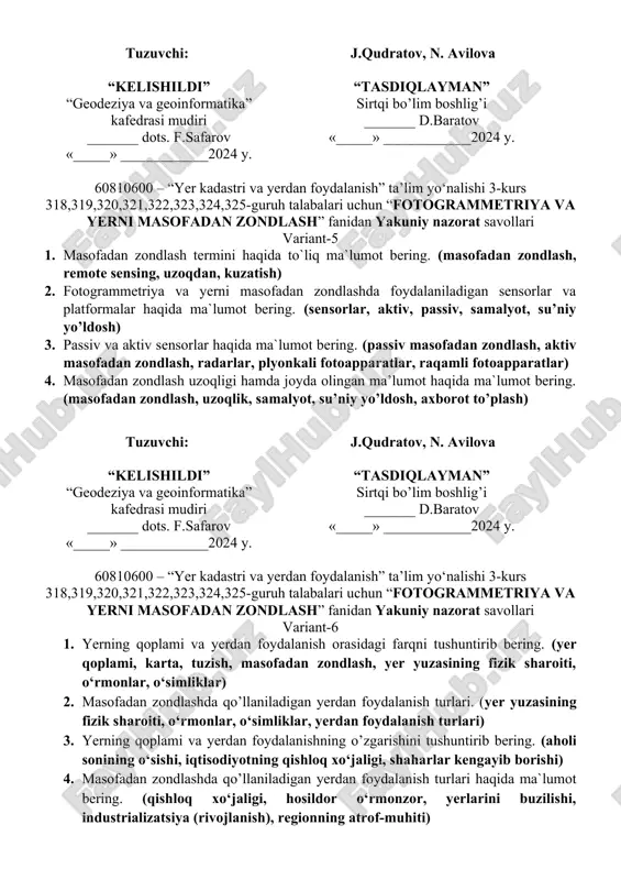 sh, kosik kema, dronlar) tuzuvchi: j.qudratov, n. avilova “kelishildi” “geodeziya va geoinformatika” kafedrasi mudiri _______ dots. f.safarov «_____» ____________2024 y. “tasdiqlayman” sirtqi bo’lim boshlig’i _______ d.baratov «_____» ____________2024 y. 60810600 – “yer kadastri va yerdan foydalanish” ta’lim yo‘nalishi 3-kurs 318,319,320,321,322,323,324,325-guruh talabalari uchun “fotogrammetriya va yerni masofadan zondlash” fanidan yakuniy nazorat savollari variant-5 1. masofadan zondlash termini haqida to`liq ma`lumot bering. (masofadan zondlash, remote sensing, uzoqdan, kuzatish) 2. fotogrammetriya va yerni masofadan zondlashda foydalaniladigan sensorlar va platformalar haqida ma`lumot bering. (sensorlar, aktiv, passiv, samalyot, su’niy yo’ldosh) 3. passiv va aktiv sensorlar haqida ma`lumot bering. (passiv masofadan zondlash, aktiv masofadan zondlash, radarlar, plyonkali fotoapparatlar, raqamli fotoapparatlar) 4. masofadan zondlash uzoqligi hamda joyda olingan ma’lumot haqida ma`lumot bering. (masofadan zondlash, uzoqlik, samalyot, su’niy yo’ldosh, axborot to’plash) tuzuvchi: j.qudratov, n. avilova “kelishildi” “geodeziya va geoinformatika” kafedrasi mudiri _______ dots. f.safarov «_____» ____________2024 y. “tasdiqlayman” sirtqi bo’lim boshlig’i _______ d.baratov «_____» ____________2024 y. 60810600 – …