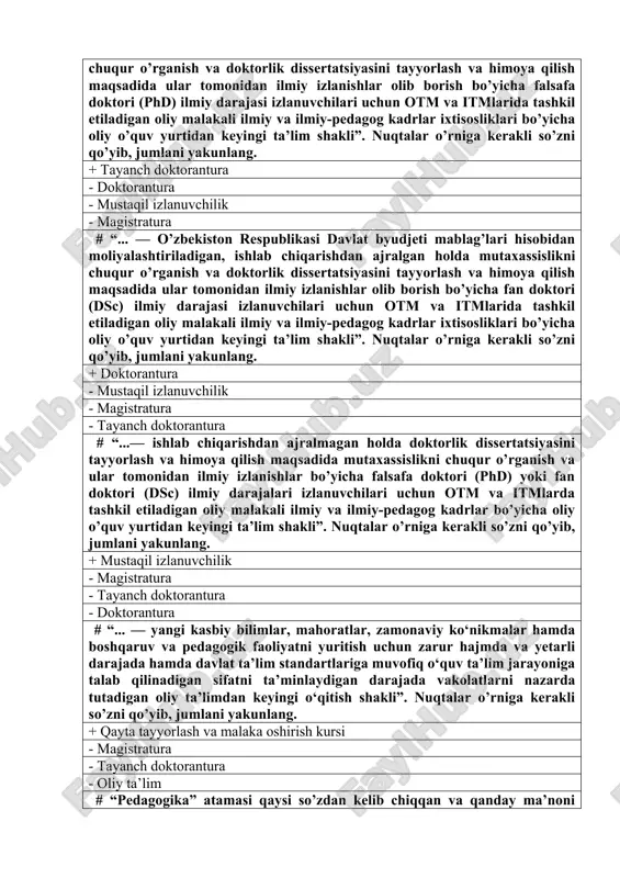 i izlanuvchilari uchun otm va itmlarida tashkil etiladigan oliy malakali ilmiy va ilmiy-pedagog kadrlar ixtisosliklari bo’yicha oliy o’quv yurtidan keyingi ta’lim shakli”. nuqtalar o’rniga kerakli so’zni qo’yib, jumlani yakunlang. + tayanch doktorantura - doktorantura - mustaqil izlanuvchilik - magistratura # “... — o’zbekiston respublikasi davlat byudjeti mablag’lari hisobidan moliyalashtiriladigan, ishlab chiqarishdan ajralgan holda mutaxassislikni chuqur o’rganish va doktorlik dissertatsiyasini tayyorlash va himoya qilish maqsadida ular tomonidan ilmiy izlanishlar olib borish bo’yicha fan doktori (dsc) ilmiy darajasi izlanuvchilari uchun otm va itmlarida tashkil etiladigan oliy malakali ilmiy va ilmiy-pedagog kadrlar ixtisosliklari bo’yicha oliy o’quv yurtidan keyingi ta’lim shakli”. nuqtalar o’rniga kerakli so’zni qo’yib, jumlani yakunlang. + doktorantura - mustaqil izlanuvchilik - magistratura - tayanch doktorantura # “...— ishlab chiqarishdan ajralmagan holda doktorlik dissertatsiyasini tayyorlash va himoya qilish maqsadida mutaxassislikni chuqur o’rganish va ular tomonidan ilmiy izlanishlar bo’yicha falsafa doktori (phd) yoki fan doktori (dsc) ilmiy darajalari izlanuvchilari uchun otm va itmlarda …