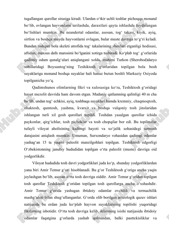hayvonlarni terilashda, daraxtlari qayta ishlashda foydalangan bo‘lishlari mumkin. bu neandertal odamlar, asosan, tog‘ takasi, kiyik, ayiq, sirtlon va boshqa mayda hayvonlarni ovlagan, bular muste davriga to‘g‘ri keladi. bundan tashqari bola skeleti atrofida tog‘ takalarining shoxlari etganligi hodisasi, aftidan, maxsus dafn marosimi bo‘lganini xotirga tushiradi. ko‘plab tog‘ g‘orlarida qadimiy odam qunalg‘alari aniqlangani xolda, muhimi turkon (sherobod)daryo sohillaridagi boysuntog‘ning teshiktosh g‘orlaridan topilgan bola bosh suyaklariga monand boshqa suyaklar hali hanuz butun boshli markaziy osiyoda topilganicha yo‘q. qadimshunos olimlarning fikri va xulosasiga ko‘ra, teshiktosh g‘oridagi hayot mezolit davrida ham davom etgan. madaniy qatlamning qalinligi 40 m cha bo‘lib, undan tog‘ echkisi, ayiq, toshbaqa suyaklari hamda kremniy, chaqmoqtosh, ohaktosh, qumtosh, yashma, kvarsit va boshqa vulqoniy tosh jinslaridan ishlangan turli xil gosh qurollari topildi. toshdan yasalgan qurollar ichida paykonlar, qirg‘ichlar, tosh pichoklar va tosh chopqilar bor edi. bu topilmalar tufayli viloyat aholisining kadimgi hayoti va xo‘jalik sohasidagi turmush darajasini aniqlash mumkin. umuman, surxondaryo vohasidan qadimgi …