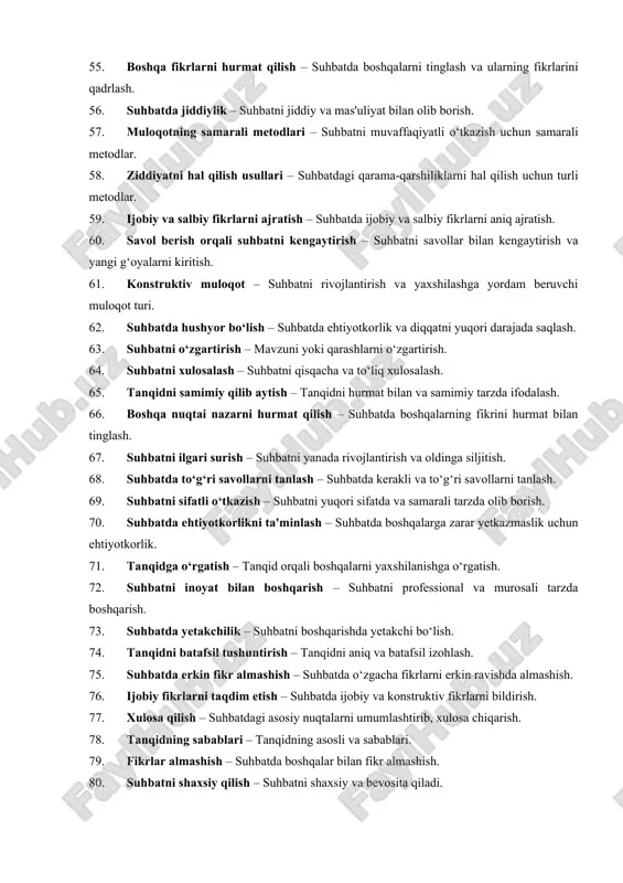 da ziddiyat yoki tanglik yuzaga kelganda qisqa tanaffus olish. 49. maqsadga yo‘naltirilgan suhbat – suhbatda faqat kerakli va maqsadga muvofiq bo‘lgan fikrlarni taqdim etish. 50. tanqidni muloyim tarzda ifodalash – tanqiddan boshqalarga zarar yetkazmaslik. 51. fikrlarni aniqlashtirish – suhbatda murakkab fikrlarni tushunarli va ravshan qilib izohlash. 52. suhbatni tinglash – suhbatning barcha qismlarini diqqat bilan tinglash va tushunish. 53. suhbatni qayta ko‘rib chiqish – suhbatda o‘rtaga tashlangan fikrlarni qayta tahlil qilish. 54. tanqidni umumlashtirish – tanqidni umumiy tahlil va maslahat bilan yakunlash. 55. boshqa fikrlarni hurmat qilish – suhbatda boshqalarni tinglash va ularning fikrlarini qadrlash. 56. suhbatda jiddiylik – suhbatni jiddiy va mas'uliyat bilan olib borish. 57. muloqotning samarali metodlari – suhbatni muvaffaqiyatli o‘tkazish uchun samarali metodlar. 58. ziddiyatni hal qilish usullari – suhbatdagi qarama-qarshiliklarni hal qilish uchun turli metodlar. 59. ijobiy va salbiy fikrlarni ajratish – suhbatda ijobiy va salbiy fikrlarni aniq ajratish. 60. savol berish orqali suhbatni kengaytirish …