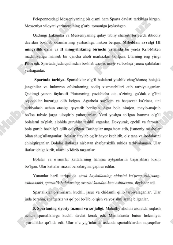 bo`lgan. ular kattalar ruxsat bersalargina gapirar edilar. yunonlar hazil tariqasida «tosh haykallaming nidosini ko`prnq eshitsang-eshitasanki, spartalik bolalarning ovozini kamdan-kam eshitasan», deyishar edi. spartaliklar o`smirlarni kuchli, jasur va chidamli qilib tarbiyalaganlar. ular juda berahm, shafqatsiz va qo`pol bo`lib, o`qish va yozishnj arang bilganlar. 5. spartaning siyosiy tuzumi va xo`jaligi. mahalliy aholini asoratda saqlash uchun spartaliklarga kuchli davlat kerak edi. mamlakatda butun hokimiyat spartaliklar qo`lida edi. ular o`z yig`inlarida aslzoda spartaliklardan oqsoqollar kengashini sayllar edilar. davlatning ma`muriy va harbiy ishlariga saylangan ikki podsho rahbarlik qilgan. har ikki podsho ham oqsoqollar kengashining a`zosi edi. kengash davlat ahamiyatiga ega bo`lgan masalalarni podsholar rahbarligi ostida hal etganlar va jinoyatchilarni sud qilganlar. qurol-yarog` ko`tarishga kuchi yetgan spartaliklarning hammasi jangchi bo`lib, ular faqatgina harbiy ishlar bilan shu-g`ullanganlar, tinchlik vaqtlarda esa jangchilar harbiy mashq bilan shug`ullanganlar. spartalik jangchi yoniga qurol-yarog`ini qo`yib uxlagan. ular qilich, nayza, kamon, dubulg`a, qalqon va gurzilar bilan qurollanganlar. ular saf tortib, tartib bilan jangga …