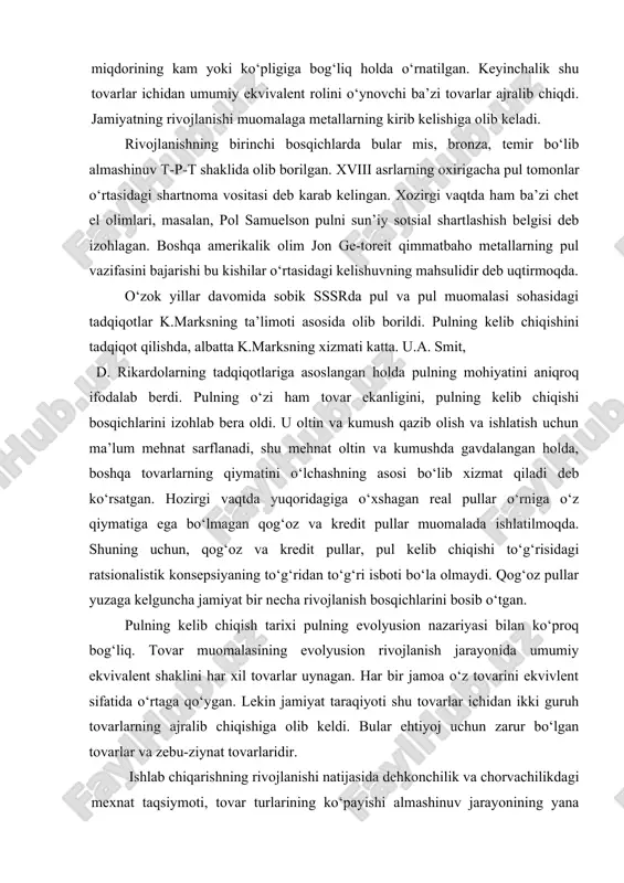 huning uchun, qog‘oz va kredit pullar, pul kelib chiqishi to‘g‘risidagi ratsionalistik konsepsiyaning to‘g‘ridan to‘g‘ri isboti bo‘la olmaydi. qog‘oz pullar yuzaga kelguncha jamiyat bir necha rivojlanish bosqichlarini bosib o‘tgan. pulning kelib chiqish tarixi pulning evolyusion nazariyasi bilan ko‘proq bog‘liq. tovar muomalasining evolyusion rivojlanish jarayonida umumiy ekvivalent shaklini har xil tovarlar uynagan. har bir jamoa o‘z tovarini ekvivlent sifatida o‘rtaga qo‘ygan. lekin jamiyat taraqiyoti shu tovarlar ichidan ikki guruh tovarlarning ajralib chiqishiga olib keldi. bular ehtiyoj uchun zarur bo‘lgan tovarlar va zebu-ziynat tovarlaridir. ishlab chiqarishning rivojlanishi natijasida dehkonchilik va chorvachilikdagi mexnat taqsiymoti, tovar turlarining ko‘payishi almashinuv jarayonining yana rivojlanishini taqozo qiladi. almashuv jarayonida tovar egalari o‘zaro muloqatda bo‘lib, tovarning egasi o‘z maxsulotini (mulkini) baholagan. shu baholash jarayoni biror o‘lchov birligi bo‘lishini taqazo qilgan. k.marks pulni «pul - bu tovarlarning tovari» deb ifodalagan va uning quyidagi xususiyatlarini izohlab bergan. birinchidan, pulning iste’mol qiymatida boshqa tovarlarning qiymati o‘z ifodasini topadi. ikkinchidan, pulda ifodalanadigan aniq …
