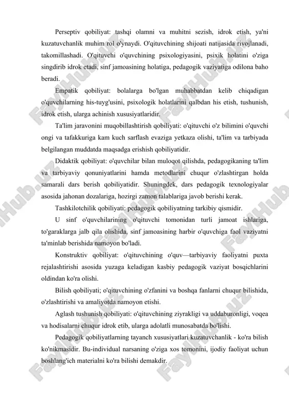 kuzatuvchanligi turlicha yo'nalishda bo'lganligi sababli, har biri o'z tafakkuri va dunyoqarashiga ega. qobiliyatning yetakchi xususiyati ijodiy tasavvur qilishdir. bu xususiyat faqat rassomga, matematika o'qituvchisiga, adabiyotshunosga xos bo'lmasdan, balki aynan barcha fan o'qituvchilariga ham tegishli. har qanday kasb sirlarini mukammal egallash uchun qobiliyat kerak. pedagogik qobiliyat sog'lom o'qituvchidagina shakllanadi. biroq u yuqori, o'rtacha va past darajada bo'lishi mumkin. ushbu turli darajadagi qobiliyatlarda mujassamlashgan hislatlar va xususiyatlar orasida ba'zilari yordamchi rol o'ynaydi. pedagogik qobiliyatlar tizimiga kiradigan yordamchi xususiyatlar va hislatlar quyidagilardan iborat: • aql-idrokning muayyan turlari, hozirjavoblik, kamchiliklarga tanqidiy e'tibor, sobitqadamlik; · o'qitavchining nutqi: notiqlik san'ati, so'z boyligining teranligi; · aktyorlik xususiyati: mimika va pantomimika, xayoliy fantaziya ishlata olish, ruhiy hissiyotni jilovlay olish. · pedagogik takt va pedagogik nazokatga ega bo'lish. o'qituvchining kommumkativ qobiliyati o'qituvchi faoliyatida tarbiyalanuvchilar bilan pedagogik aloqalarning uzluksizligi tarbiyaning asosiy qonuniyatlaridan biridir. o'quvcbilar bilan ta'lim-tarbiyaviy jarayonda ijobiy aloqalar o'rnatish, ijobiy iqlim yarata olish, o'ziga ishontira olish va jalb qilish …