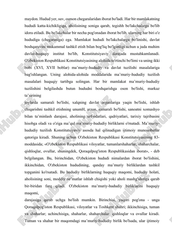 lat sifatida ko'rsatuvchi asosiy shartlardandir. ma’lum hududsiz davlat bo'lishi mumkin emas. davlat aniq bir hududda faoliyat ko'rsatadi va davlat faoliyati shu hududda amal qiladi. hudud - davlatga tegishli maydon. hudud yer, suv, osmon chegaralaridan iborat bo'ladi. har bir mamlakatning hududi katta-kichikligiga, aholisining soniga qarab, tegishh bo'lakchalarga bo'lib idora etiladi. bu bo'lakchalar bir necha pog'onadan iborat bo'lib, ularning har biri o'z hududiga (chegarasiga) ega. mamlakat hududi bo'lakchalarga bo'linishi, davlat boshqaruvini mukammal tashkil etish bilan bog'liq bo'lganligi uchun u juda muhim davlat-huquqiy institut bo'lib, konstitutsiyaviy darajada mustahkamlanadi. o'zbekiston respublikasi konstitutsiyasining alohida to'rtinchi bo'limi va uning ikki bobi (xvi, xvii boblar) ma’muriy-hududiy va davlat tuzilishi masalalariga bag'ishlangan. uning alohida-alohida moddalarida ma’muriy-hududiy tuzilish masalalari huquqiy tartibga solingan. har bir mamlakat ma’muriy-hududiy tuzilishini belgilashda butun hududni boshqarishga oson bo'lishi, markaz ta’sirining joylarda samarali bo'lishi, xalqning davlat organlariga yaqin bo'lishi, ishlab chiqarishni tashkil etishning unumh, arzon, samarali bo'lishi, sanoatni xomashyo bilan ta’minlash darajasi, aholining urf-odatlari, qadriyatlari, …