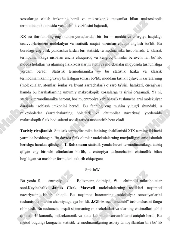 rachalarning holatlari) va ehtimollar nazariyasi yordamida makroskopik fizik hodisalarni asosli tarzda tushuntirib bera oladi. tarixiy rivojlanish. statistik termodinamika fanining shakllanishi xix asrning ikkinchi yarmida boshlangan. bu davrda fizik olimlar molekulalarning mavjudligini aniq isbotlab berishga harakat qilishgan. l.boltzmann statistik yondashuvni termodinamikaga tatbiq qilgan eng birinchi olimlardan bo‘lib, u entropiya tushunchasini ehtimollik bilan bog‘lagan va mashhur formulani keltirib chiqargan: s=k⋅lnw bu yerda s — entropiya, k — boltzmann doimiysi, w— ehtimolli mikroholatlar soni.keyinchalik, james clerk maxwell molekulalarning tezliklari taqsimoti nazariyasini ishlab chiqdi. bu taqsimot haroratning molekulyar xususiyatlarini tushunishda muhim ahamiyatga ega bo‘ldi. j.gibbs esa “ansambl” tushunchasini fanga olib kirdi. bu tushuncha orqali sistemaning mikroholatlari va ularning ehtimollari tahlil qilinadi. u kanonik, mikrokanonik va katta kanononik ansambllarni aniqlab berdi. bu metod bugungi kungacha statistik termodinamikaning asosiy tamoyillaridan biri bo‘lib qolmoqda. xx asrga kelib esa, kvant nazariyasi va kvant statistikasi statistik termodinamikaga yangi yondashuvlar olib keldi. bu davrda fermi-dirak va bose-eynshteyn statistikasi ishlab chiqilib, …
