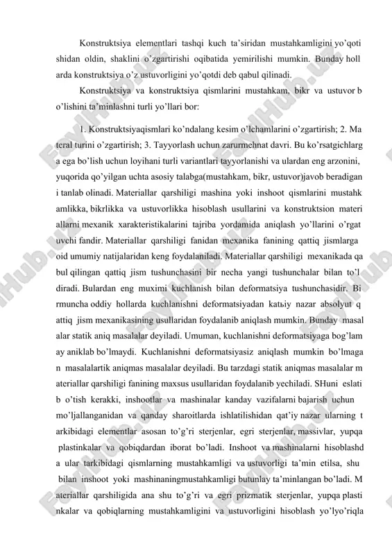 kin bo’lmagan masalalartik aniqmas masalalar deyiladi. bu tarzdagi statik aniqmas masalalar materiallar qarshiligi fanining maxsus usullaridan foydalanib yechiladi. shuni eslatib o’tish kerakki, inshootlar va mashinalar kanday vazifalarni bajarish uchun mo’ljallanganidan va qanday sharoitlarda ishlatilishidan qat’iy nazar ularning tarkibidagi elementlar asosan to’g’ri sterjenlar, egri sterjenlar, massivlar, yupqa plastinkalar va qobiqdardan iborat bo’ladi. inshoot va mashinalarni hisoblashda ular tarkibidagi qismlarning mustahkamligi va ustuvorligi ta’min etilsa, shu bilan inshoot yoki mashinaningmustahkamligi butunlay ta’minlangan bo’ladi. materiallar qarshiligida ana shu to’g’ri va egri prizmatik sterjenlar, yupqa plastinkalar va qobiqlarning mustahkamligini va ustuvorligini hisoblash yo’lyo’riqlari beriladi. shuning uchun ham materiallar qarshiligi inshoot va mashinalarni xisoblash nazariyasining asosi hisoblanadi. kuchlar klasifikatsiyalari tashqi kuchlar va ularning klassifikatsiyasi muhandislik tuzilmalarining qismlari ish jarayonida tashqi ta’sirni kuch ko’rinishida qabul qiladilar va ularni bir - birlariga uzatadilar. tashqi kuchlar eng avvalo qo’yilish shartiga ko’ra hajmiy va sirtqi turlarga bo’linadi. hajmiy kuchlar jismning barcha tashkil qiluvchi zarralariga ta’sir qiladi (jismning og’irlik kuchi, …