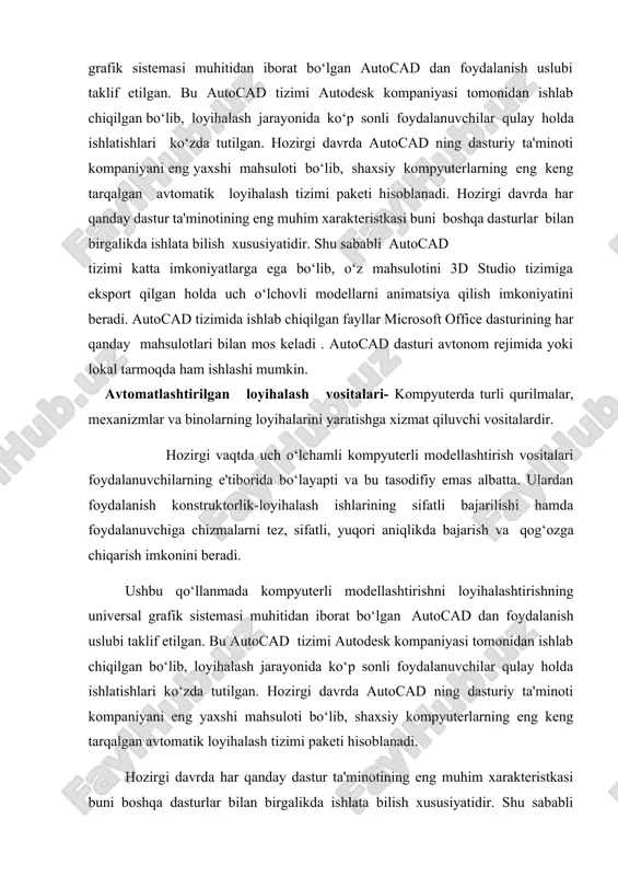 alash jarayonida ko‘p sonli foydalanuvchilar qulay holda ishlatishlari ko‘zda tutilgan. hozirgi davrda autocad ning dasturiy ta'minoti kompaniyani eng yaxshi mahsuloti bo‘lib, shaxsiy kompyuterlarning eng keng tarqalgan avtomatik loyihalash tizimi paketi hisoblanadi. hozirgi davrda har qanday dastur ta'minotining eng muhim xarakteristkasi buni boshqa dasturlar bilan birgalikda ishlata bilish xususiyatidir. shu sababli autocad tizimi katta imkoniyatlarga ega bo‘lib, o‘z mahsulotini 3d studio tizimiga eksport qilgan holda uch o‘lchovli modellarni animatsiya qilish imkoniyatini beradi. autocad tizimida ishlab chiqilgan fayllar microsoft office dasturining har qanday mahsulotlari bilan mos keladi . ushbu qo‘llanmada autocad ning siqiq holdagi ruscha versiyasining o‘zbek tiliga o‘girilgan varianti berilgan. autocad dasturi avtonom rejimida yoki lokal tarmoqda ham ishlashi mumkin. autocad dasturining yaxshi ishlashi uchun quyidagi manbaalar zarur bo‘ladi: • pentium 133 protsessori • 32 mbaytli operativ xotira • qattiq diskda 400-750 mbaytli xotira • 640 ga 480 vga – displeyi 1-rasmda autocadning ish stoli tasvirlangan. ish stoliga quyidagilar kiritilgan: • …