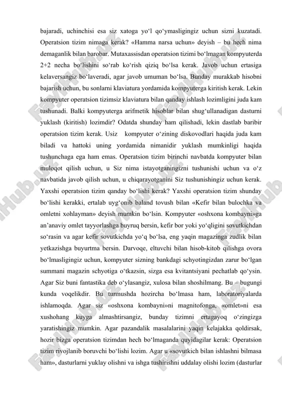 t tayyorlashga buyruq bersin, kefir bor yoki yo‘qligini sovutkichdan so‘rasin va agar kefir sovutkichda yo‘q bo‘lsa, eng yaqin magazinga zudlik bilan yetkazishga buyurtma bersin. darvoqe, eltuvchi bilan hisob-kitob qilishga ovora bo‘lmasligingiz uchun, kompyuter sizning bankdagi schyotingizdan zarur bo‘lgan summani magazin schyotiga o‘tkazsin, sizga esa kvitantsiyani pechatlab qo‘ysin. agar siz buni fantastika deb o‘ylasangiz, xulosa bilan shoshilmang. bu – bugungi kunda voqelikdir. bu turmushda hozircha bo‘lmasa ham, laboratoriyalarda ishlamoqda. agar siz «oshxona kombayni»ni magnitofonga, «omlet»ni esa xushohang kuyga almashtirsangiz, bunday tizimni ertagayoq o‘zingizga yaratishingiz mumkin. agar pazandalik masalalarini yaqin kelajakka qoldirsak, hozir bizga operatsion tizimdan hech bo‘lmaganda quyidagilar kerak: operatsion tizim rivojlanib boruvchi bo‘lishi lozim. agar u «sovutkich bilan ishlashni bilmasa ham», dasturlarni yuklay olishni va ishga tushirishni uddalay olishi lozim (dasturlar operatsion tizimdan farqli o‘laroq buni bajarishni bilishmaydi). umuman, ot bizga zarur bo‘lgan istalgan dasturlarni, xoh u bank schyotini olib borish uchun va xoh oddiy kompyuter o‘yinlari bo‘lsin, yuklashni va …