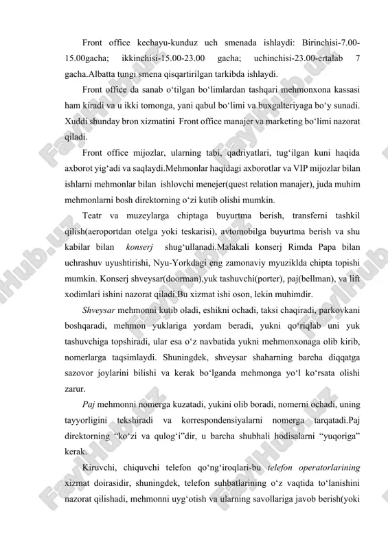 archa shubhali hodisalarni “yuqoriga” kerak. kiruvchi, chiquvchi telefon qo‘ng‘iroqlari-bu telefon operatorlarining xizmat doirasidir, shuningdek, telefon suhbatlarining o‘z vaqtida to‘lanishini nazorat qilishadi, mehmonni uyg‘otish va ularning savollariga javob berish(yoki axborot olish mumkin bo‘lgag xizmatga ulash) ham ularning vazifasidir.telefon xizmati xodimlari yoqimli ovozga ega bo‘lishlari kerak mehmonxona administratori (porte) quyidagilarni bajara olishi kerak: · yordam ko‘rsatish; · hujjatlarni rasmiylashtirish; · mehmonxona kompleksi obektlariga yo‘nalishlarni bilish; · “men bilmayman, bu menga malum emas”iboralariga yo‘l qo‘ymaslig; · kiyimining tozaligiga etibor berish; · xorijiy tilni bilish; · mehmonnavozlikka to‘g‘ri keladigan so‘zlardan foydalanish; · raqobatbardoshlikni saqlash; · ertangi kunga ish joyini tayyorlash; · maksimal initsiativada subordinatsiyani saqlash; · masuliatni o‘z bo‘yniga olish. front office tarkibidagi yana boshqa xizmatlar- moliyaviy xizmatlar(valyuta ayriboshlash), pochta xizmati, shahar haqida malumotlar kiradi. mehmonxonadagi bu bo‘limning asosiy vazifasi: nomerni bron qilish, mijozlarni ro‘yxatga olish, ularni joylashtirish va kuzatib qo‘yishdir. front office ning servis bo‘yicha hamkorlari-ekskursiya byurosi, avtomobillarni ijaraga berish tashkiloti, turistik agentliklar …