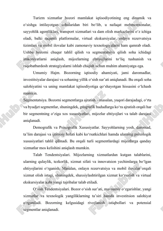 alar, restoranlar, transport, sayyohlik agentliklari, dam olish markazlari va boshqa xizmatlarni o‘z ichiga oladi. bozorning umumiy hajmi, yillik daromadlari va investitsiya oqimlari tahlil qilinadi. shu orqali sohaning iqtisodiy salohiyati va mamlakat iqtisodiyotiga qo‘shayotgan hissasi aniqlanadi. segmentatsiya. bozor segmentlarga ajratiladi. yuqori (luks), o‘rta va byudjet segmentlari. har bir segmentning o‘ziga xos xususiyatlari, narxlash siyosati va xizmat standartlari mavjud. masalan, luks segment yuqori sifatli va shaxsiylashtirilgan xizmatlarni talab qilsa, byudjet segmentda asosiy e’tibor narx va qulaylikka qaratiladi. geografik taqsimot. turizm xizmatlar bozori geografik jihatdan shahar va mintaqaviy bo‘linadi. katta shaharlar, sayyohlik markazlari va qishloq hududlari o‘rtasida bozorning farqlari, investitsiyalar va xizmat darajalari aniqlanadi. demografik xususiyatlar. bozorni o‘rganishda mijozlarning yosh, daromad, ta’lim darajasi, oilaviy holati va boshqa ijtimoiy ko‘rsatkichlari hisobga olinadi. bu ma’lumotlar turli segmentlar uchun xizmatlarni qanday moslashtirish kerakligini belgilaydi. psixografik va iste'mol xulq-atvori. mijozlarning turizm xizmatlaridan kutgan ehtiyojlari, dam olish, sarguzasht, gastronomik tajriba va madaniy merosga bo‘lgan qiziqishlari tahlil qilinadi. shuningdek, …