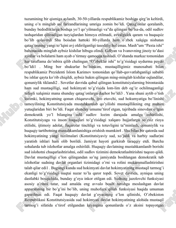 mustaqilligimiz munosabati bilan respublikamiz prezidenti islom karimov tomonidan qo’llab-quvvatlabganligi sababli bu ishlar qayta ko’rib chiqildi, aybsiz hukm qilingan ming-minglab kishilar oqlandilar, qonuniylik tiklandi2 . sovetlar davrida qabul qilingan konstitutsiyalarning birontasida ham sud mustaqilligi, sud hokimyati to’g’risida lom-lim deb og’iz ochilmaganligi tufayli xalqimiz mana shunday qatag’onlarga duchor bo’ldi3 . yana shuni aytib o’tish lozimki, hokimyatning qonun chiqaruvchi, ijro etuvchi, sud hokumyatiga bo’linishi tamoyilining konstitutsiyada mustahkamlab qo’yilishi mustaqillikning eng muhim yutuqlaridan biri bo’ldi. faqat shunday umume’tirof etgan, tajribada sinovdan o’tgan demokratik yo’l bilangina odil sudlov lozim darajada amalga oshirilishi, konstitutsiyaga va inson huquqlari to’g’risidagi xalqaro hujjatlarga so’zsiz rioya etilishi, ijtimoiy adolat, fuqarolar tinchligi va totuvligini ta‟minlash, qonuniylik va huquqiy tartibotning mustahkamlanishiga erishish mumkin4 . shu bilan bir qatorda sud hokimyatining yangi tuzilmalari (konstitutsiyaviy sud, xo’jalik va harbiy sudlar)ni yaratish ishlari ham olib borildi. jamiyat hayoti gurkirab taraqqiy etdi. barcha sohalarda tub islohotlar amalga oshirildi. huquqiy davlatning mustahkamlanib borishi sud islohotni chuqurlashtirishni, odil …