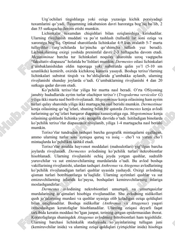 lari bilan oziqlanishiga kirishadilar. ularning rivojlanish muddati va po’st tashlash (tullash) lar soni oziqa va xaroratga bog’liq. optimal sharoitlarda lichinkalar 4-9 kun oralatib 5-7 marta tullaydilar (urg’ochilarda ko’pincha qo’shimcha tullash yuz beradi). lichinkalarning oxirgi yoshida prenimfal davri 2-3 haftagacha davom etadi. megatominae barcha tur lichinkalari noqulay sharoitda uzoq vaqtgacha “fakultativ-diapauza” holatida bo’lishlari mumkin. dermestes oilasi lichinkalari g’umbaklanishidan oldin tuporqqa yoki substratda qalin yo’l (5-10 sm uzunlikda) kemirib, oxirida kichikroq kamera yasaydi. boshqa terixo’rlarning lichinkalari substrat tirqish va bo’shliqlarida g’umbakka aylanib, ularning rivojlanishi shunday joylarda o’tadi. g’umbaklarning rivojlanishi 4 dan 20 sutkaga qadar davom etadi. ko’pchilik terixo’rlar yiliga bir martta nasl beradi. o’rta osiyoning janubiy hududlarida ayrim turlar olachipor terixo’r (trogoderma versicolor g) yiliga ikki marta nasl berib rivojlanadi. megotominae kenja oilasining ham ayrim turlari qulay sharoitda yiliga ikki martagacha nasl berishi mumkin. dermestinae kenja oilasining qo’ng’izlari, shuning bilan bir qatorda dermestes kenja avlodi turlarining qo’ng’izlari barqaror diapauza xususiyatiga ega. megotominae …