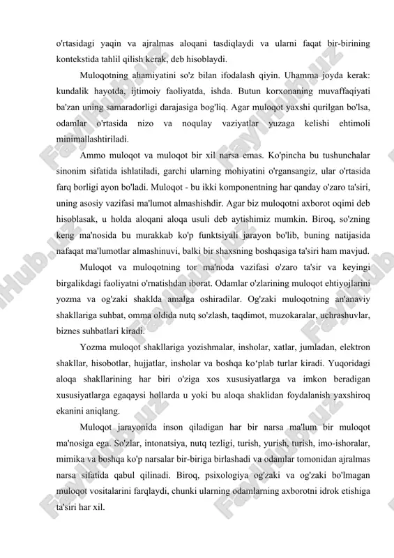 n xususiyatlarga egaqaysi hollarda u yoki bu aloqa shaklidan foydalanish yaxshiroq ekanini aniqlang. muloqot jarayonida inson qiladigan har bir narsa ma'lum bir muloqot ma'nosiga ega. so'zlar, intonatsiya, nutq tezligi, turish, yurish, turish, imo-ishoralar, mimika va boshqa ko'p narsalar bir-biriga birlashadi va odamlar tomonidan ajralmas narsa sifatida qabul qilinadi. biroq, psixologiya og'zaki va og'zaki bo'lmagan muloqot vositalarini farqlaydi, chunki ularning odamlarning axborotni idrok etishiga ta'siri har xil. og'zaki muloqot vositalariga bevosita inson nutqi, ishlatiladigan so'zlar, grammatik tuzilmalarning turlari, nutq uslubi, adabiy vositalar kiradi. qoida tariqasida, og'zaki vositalar to'g'ridan-to'g'ri. og'zaki muloqot og'zaki bo'lmagan kommunikativ vositalar guruhi ancha xilma-xil va qiziqarli. u quyidagi komponentlardan iborat: · mimika. · imo-ishoralar. · mimika. · pozlar. · ona holati. · tananing kosmosdagi holati. · koʻz bilan aloqa qiling. · ekstralingvistik omillar (ovoz tembri, nutq tezligi, intonatsiya, pauzalar). muloqot aloqa usuli sifatida og'zaki va og'zaki bo'lmagan komponentlar o'rtasidagi mukammal muvozanat emas. so'zlar, qoida tariqasida, odamlar haqiqatan ham …