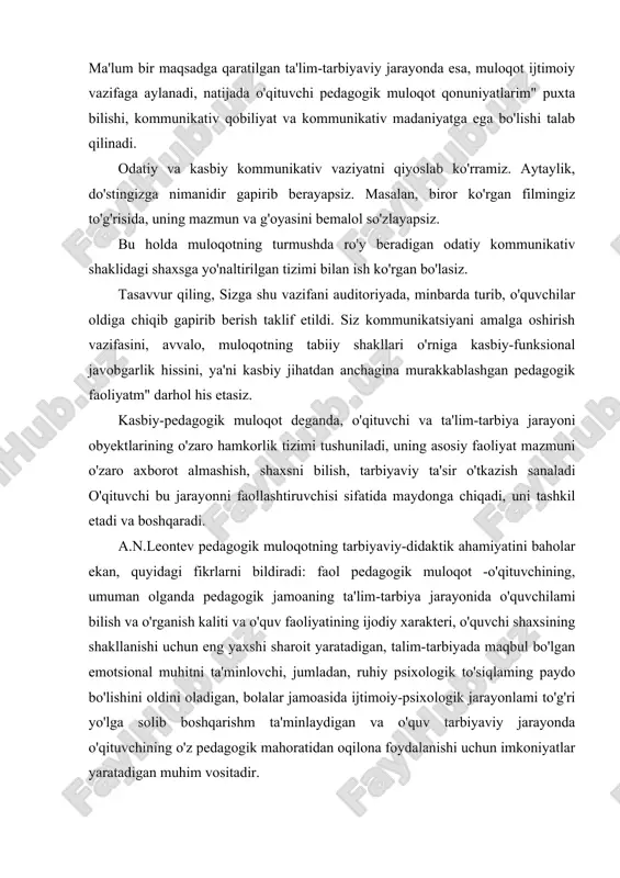 oit yaratadigan, talim-tarbiyada maqbul bo'lgan emotsional muhitni ta'minlovchi, jumladan, ruhiy psixologik to'siqlaming paydo bo'lishini oldini oladigan, bolalar jamoasida ijtimoiy-psixologik jarayonlami to'g'ri yo'lga solib boshqarishm ta'minlaydigan va o'quv tarbiyaviy jarayonda o'qituvchining o'z pedagogik mahoratidan oqilona foydalanishi uchun imkoniyatlar yaratadigan muhim vositadir. pedagogik faoliyatda muloqot o'quvchilarga zamon talablari asosida ta'lim berish vazifalarini hal qilish vositasi, tarbiyaviy jarayonlami ijtimoiy-pedagogik jihatdan ta'minlash tizimi sifatida namoyon bo'ladi. ilg'or pedagogik tajribalarni tahlili harmda taniqli olimlar a.s.makarenko, v.a.suxomlinskiy va boshqalarning pedagogik faoliyatini o'rganish natijasida shunday xulosaga kelish mumkin, aynan o'quvchilar bilan o'qituvchi muloqotining pedagogik ta'sir vositasi nihoyatda beqiyos, muloqotni pedagogik mahoratning eng muhim birlamchi vositasi sifatida chuqur egallaganlik ta'lim-tarbiya jarayonining samaradorligini har tomonlama oshirishni ta'minlaydi .a.s.makarenko muloqotni pedagogik ta'sirning ajoyib vositasi sifatida ta'riflab, insonlararo muloqotni ta'minlovchi eng muhim va nozik faoliyat ekanligini aytadi. pedagogik muloqot-shunchaki ijtimoiy-psixologik, pedagogik: yoki kommunikativ hodisa emas, avvalo kasbiy axloqiy fenomendir (hodisa). jamiyatda axloq normalanga qat'iy rioya qilish hamda pedagogik vositalaming ilg'or jarayonlarini …