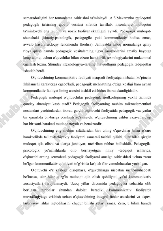 ta'minlaydi .a.s.makarenko muloqotni pedagogik ta'sirning ajoyib vositasi sifatida ta'riflab, insonlararo muloqotni ta'minlovchi eng muhim va nozik faoliyat ekanligini aytadi. pedagogik muloqot-shunchaki ijtimoiy-psixologik, pedagogik: yoki kommunikativ hodisa emas, avvalo kasbiy axloqiy fenomendir (hodisa). jamiyatda axloq normalanga qat'iy rioya qilish hamda pedagogik vositalaming ilg'or jarayonlarini amaliy hayotga keng tatbiqi uchun o'quvchilar bilan o'zaro hamkorlik texnologiyalarini mukammal egallash lozim. shunday «texnologiya»laraing mavjudligini pedagogik tadqiqotlar isbotlab berdi. o'qituvchining kommunikativ faoliyati maqsadi faoliyatga nisbatan ko'pincha ikkilamchi xarakterga egabo'ladi, pedagogik mehnatning o'ziga xosligi ham aynan kommunikativ faoliyat lining asosini tashkil etishidan iborat ekanligidadir. pedagogik muloqot o'qituvchilar pedagogik ijodkorligimng yaxlit tizimida qanday ahamiyat kasb etadi? pedagogik faoliyatning muhim mikroelementlari nostandart yechimlardan iborat, garchi o'qituvchi faoliyatida pedagogik vaziyatlar bir qarashda bir-biriga o'xshash ko'rinsa-da, o'qituvchining ushbu vaziyatlardagi har bir xatti-harakati mutlaqo noyob va betakrordir. o'qituvchining eng muhim sifatlaridan biri uning o'quvchilar bilan o'zaro hamkorlikda ta'lim-tarbiyaviy faoliyatni samarali tashkil qilishi, ular bilan qizg'in muloqot qila olishi va ularga jonkuyar, mehribon …