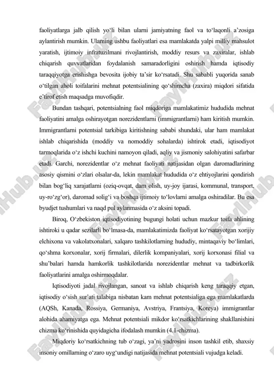 shkilotlarning hududiy, mintaqaviy bo‘limlari, qo‘shma korxonalar, xorij firmalari, dilerlik kompaniyalari, xorij korxonasi filial va shu’balari hamda hamkorlik tashkilotlarida norezidentlar mehnat va tadbirkorlik faoliyatlarini amalga oshirmoqdalar. iqtisodiyoti jadal rivojlangan, sanoat va ishlab chiqarish keng taraqqiy etgan, iqtisodiy o‘sish sur’ati talabiga nisbatan kam mehnat potentsialiga ega mamlakatlarda (aqsh, kanada, rossiya, germaniya, avstriya, frantsiya, koreya) immigrantlar alohida ahamiyatga ega. mehnat potentsiali mikdor ko‘rsatkichlarining shakllanishini chizma ko‘rinishida quyidagicha ifodalash mumkin (4.1-chizma). miqdoriy ko‘rsatkichning tub o‘zagi, ya’ni yadrosini inson tashkil etib, shaxsiy insoniy omillarning o‘zaro uyg‘undigi natijasida mehnat potentsiali vujudga keladi. mehnat potentsiali miqdor ko‘rsatkichlarining shakllanishi mehnat potentsiali mehnat resursining sifat ko‘rsatkichlari yig‘indisini aks ettiradi, ya’ni u bir ishchining salohiyatli imkoniyatlarini ro‘yobga chiqarish shaklida inson omilini faollashtirish va amaliyotda qo‘llashni ta’minlashdan iboratdir. 4.2-chizmada mehnat potentsialining sifat ko‘rsatkichlari aks ettirilgan. chizma. mehnat potentsiali sifat ko‘rsatkichlarining shakllanishi mehnat potentsialining sifat ko‘rsatkichlariga ko‘plab omillar ta’sir ko‘rsatadi va uni quyidagicha ifodalaymiz: f(s) = s (s1, s2, s3, s4, s5, …