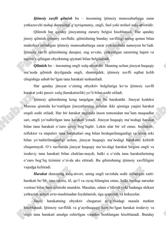 moiy munosabatlarga zarar yetkazishida namoyon bo‘ladi. ijtimoiy xavfli qilmishning darajasi, eng avvalo, yetkazilgan zararning hajmi va tajovo‘z qilingan obyektning qiymati bilan belgilanadi. qilmish bu – insonning ongli xulq-atvoridir. shuning uchun jinoyat huquqiy ma’noda qilmish deyilganda ongli, shuningdek, ijtimoiy xavfli oqibat kelib chiqishiga sabab bo‘lgan tana harakati tushuniladi. har qanday jinoyat o‘zining obyektiv belgilariga ko‘ra ijtimoiy xavfli harakat yoki passiv xulq (harakatsizlik) yo‘li bilan sodir etiladi. ijtimoiy qilmishning keng tarqalgan turi bu harakatdir. jinoyat kodeksi maxsus qismida ko‘rsatilgan jinoyatlarning uchdan ikki qismiga yaqini harakat orqali sodir etiladi. har bir harakat negizida inson tomonidan ma’lum maqsadlar sari, ongli yo‘naltirilgan tana harakati yotadi. jinoyat huquqiy ma’nodagi harakat bilan tana harakati o‘zaro uzviy bog‘liqdir. lekin ular bir xil emas. instinktiv, reflektor va impulsiv tana harakatlari ong bilan boshqarilmaganligi va inson erki bilan yo‘naltirilmaganligi uchun, jinoyat huquqiy ma’nodagi harakatni keltirib chiqarmaydi. o‘z navbatida jinoyat huquqiy ma’no-dagi harakat birgina ongli va irodaviy tana harakati bilan cheklan-maydi, …