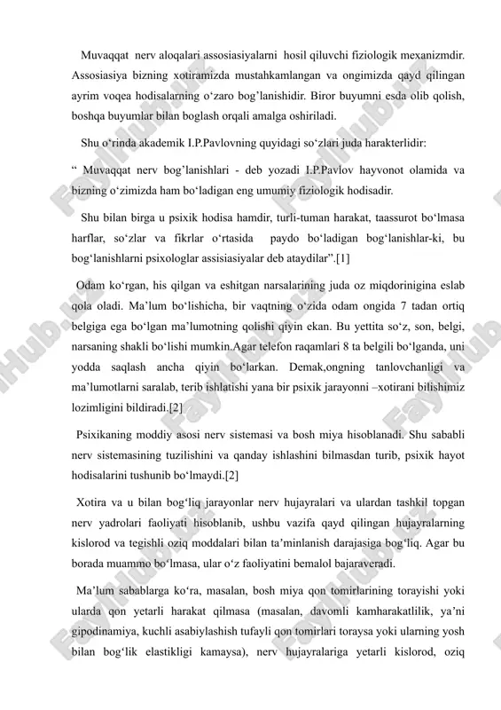 izda mustahkamlangan va ongimizda qayd qilingan ayrim voqea hodisalarning o‘zaro bog’lanishidir. biror buyumni esda olib qolish, boshqa buyumlar bilan boglash orqali amalga oshiriladi. shu o‘rinda akademik i.p.pavlovning quyidagi so‘zlari juda harakterlidir: “ muvaqqat nerv bog’lanishlari - deb yozadi i.p.pavlov hayvonot olamida va bizning o‘zimizda ham bo‘ladigan eng umumiy fiziologik hodisadir. shu bilan birga u psixik hodisa hamdir, turli-tuman harakat, taassurot bo‘lmasa harflar, so‘zlar va fikrlar o‘rtasida paydo bo‘ladigan bog‘lanishlar-ki, bu bog‘lanishlarni psixologlar assisiasiyalar deb ataydilar”.[1] odam ko‘rgan, his qilgan va eshitgan narsalarining juda oz miqdorinigina eslab qola oladi. ma’lum bo‘lishicha, bir vaqtning o‘zida odam ongida 7 tadan ortiq belgiga ega bo‘lgan ma’lumotning qolishi qiyin ekan. bu yettita so‘z, son, belgi, narsaning shakli bo‘lishi mumkin.agar telefon raqamlari 8 ta belgili bo‘lganda, uni yodda saqlash ancha qiyin bo‘larkan. demak,ongning tanlovchanligi va ma’lumotlarni saralab, terib ishlatishi yana bir psixik jarayonni –xotirani bilishimiz lozimligini bildiradi.[2] psixikaning moddiy asosi nerv sistemasi va bosh miya hisoblanadi. …