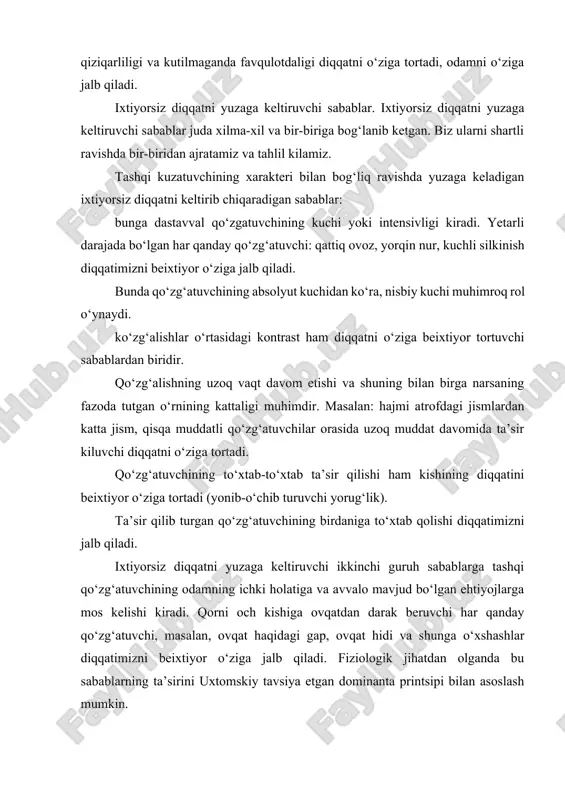 ga yo‘naltirilishi va to‘planishiga ixtiyorsiz diqqat deyiladi. ko‘pincha faoliyatning maroqliligi va qiziqarliligi va kutilmaganda favqulotdaligi diqqatni o‘ziga tortadi, odamni o‘ziga jalb qiladi. ixtiyorsiz diqqatni yuzaga keltiruvchi sabablar. ixtiyorsiz diqqatni yuzaga keltiruvchi sabablar juda xilma-xil va bir-biriga bog‘lanib ketgan. biz ularni shartli ravishda bir-biridan ajratamiz va tahlil kilamiz. tashqi kuzatuvchining xarakteri bilan bog‘liq ravishda yuzaga keladigan ixtiyorsiz diqqatni keltirib chiqaradigan sabablar: bunga dastavval qo‘zgatuvchining kuchi yoki intensivligi kiradi. yetarli darajada bo‘lgan har qanday qo‘zg‘atuvchi: qattiq ovoz, yorqin nur, kuchli silkinish diqqatimizni beixtiyor o‘ziga jalb qiladi. bunda qo‘zg‘atuvchining absolyut kuchidan ko‘ra, nisbiy kuchi muhimroq rol o‘ynaydi. ko‘zg‘alishlar o‘rtasidagi kontrast ham diqqatni o‘ziga beixtiyor tortuvchi sabablardan biridir. qo‘zg‘alishning uzoq vaqt davom etishi va shuning bilan birga narsaning fazoda tutgan o‘rnining kattaligi muhimdir. masalan: hajmi atrofdagi jismlardan katta jism, qisqa muddatli qo‘zg‘atuvchilar orasida uzoq muddat davomida ta’sir kiluvchi diqqatni o‘ziga tortadi. qo‘zg‘atuvchining to‘xtab-to‘xtab ta’sir qilishi ham kishining diqqatini beixtiyor o‘ziga tortadi (yonib-o‘chib turuvchi yorug‘lik). …