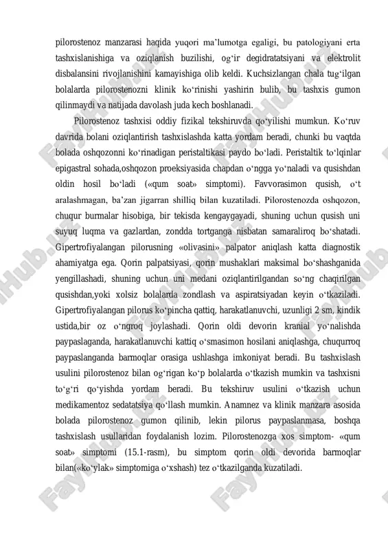 bolaga dekstrozasuvli oziqlantirish o‘tkazilganda, qusish chastotasi kamayadi. aralashmalar berilganda qayt qilish kuchayganligi sababli, ularni hazm bo‘lmasligiga gumon qilib, bolalarga ko‘p marotaba ovqatlar almashtiriladi, bu esa tana vaznini yo‘qotilishiga, ba’zan qabziyatga va shu bilan bog‘liq degidratatsiyaga olib keladi. lekin, hozirgi paytda pilorostenoz bilan og‘rigan bolalarning tashqi ko‘rinishi, ilgari yozilgan, o‘layotgan bemorlarni tashqi ko‘rinishidan keskin farq qiladi. pediatrlar va umumiy amaliyot shifokorlarining pilorostenoz manzarasi haqida yuqori ma’lumotga egaligi, bu patologiyani erta tashxislanishiga va oziqlanish buzilishi, og‘ir degidratatsiyani va elektrolit disbalansini rivojlanishini kamayishiga olib keldi. kuchsizlangan chala tug‘ilgan bolalarda pilorostenozni klinik ko‘rinishi yashirin bulib, bu tashxis gumon qilinmaydi va natijada davolash juda kech boshlanadi. pilorostenoz tashxisi oddiy fizikal tekshiruvda qo‘yilishi mumkun. ko‘ruv davrida bolani oziqlantirish tashxislashda katta yordam beradi, chunki bu vaqtda bolada oshqozonni ko‘rinadigan peristaltikasi paydo bo‘ladi. peristaltik to‘lqinlar epigastral sohada,oshqozon proeksiyasida chapdan o‘ngga yo‘naladi va qusishdan oldin hosil bo‘ladi («qum soat» simptomi). favvorasimon qusish, o‘t aralashmagan, ba’zan jigarran shilliq bilan kuzatiladi. …