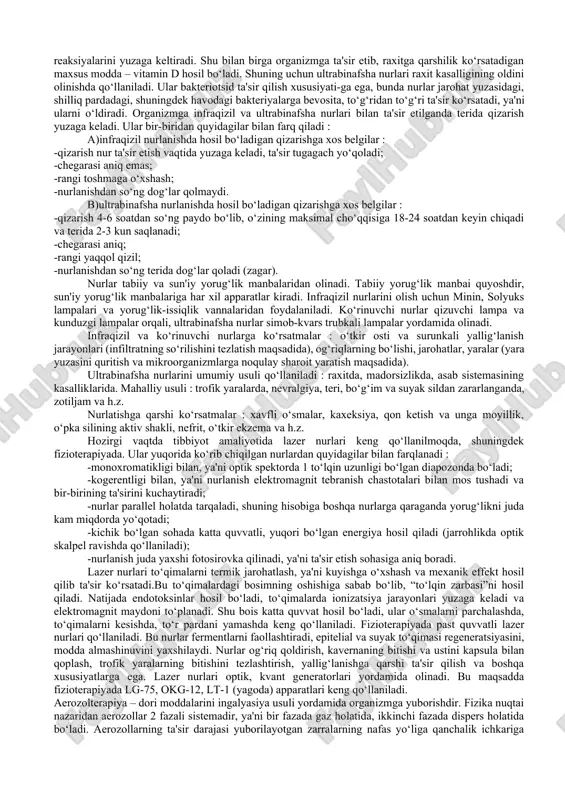 n uzunligi har xildir, ya'ni infraqizil nurlarniki 400 mkm – 760 nm, ko‘rinuvchi nurlarniki 760 nm – 400 nmgacha, ultrabinafsha nurlarniki 400 nm – 180 nmgacha. yorug‘likning fiziologik ta'siri murakkab va xilma xildir. ularning ta'siri asosida reflektor mexanizmlar yotadi. yutilgan yorug‘lik energiyasining to‘qimalar bilan o‘zaro ta'sir qilishi natijasida yuzaga keladigan mahsulotlar terida joylashgan retseptorlarning ta'sirlanishiga sabab bo‘ladi, buning natija-sida kelib chiqadigan impulslar markaziy nerv sistemasiga beradi. terida morfologik o‘zgarishlar ro‘y beradi va biologik aktiv moddalar hosil bo‘ladi, masalan, oqsil parchalanishidan hosil bo‘ladigan mahsulotlar va h.z. ular qon va limfa oqimiga tushib, organizmga ta'sir ko‘rsatadi. nurlarning bir qismi teridan qaytariladi, bir qismi esa organizmga yutiladi va boshqa turdagi energiyaga – issiqlik hamda kimyoviy energiyaga aylanadi. to‘lqin uzunligi har xil bo‘lgan nurlarning odam organizmiga yutilish darajasini o‘rganish katta ahamiyatga ega, chunki faqat yutilgan energiya biologik ta'sir ko‘rsatadi. ko‘rinadigan nurlarning to‘lqin uzunligi qancha kam bo‘lsa, bu nurlar teriga shuncha chuqur kirib boradi va …