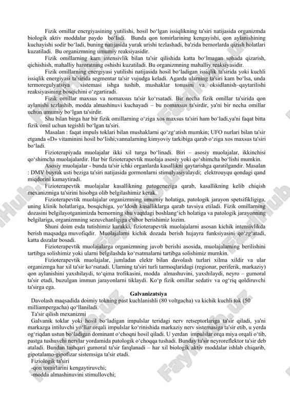 h, shu bilan birga tabiiy va maxsus immunitetni oshirish xususiyatiga ega. 5.organizmda har xil biologik aktiv moddalar hosil bo‘lishiga yordam beradi. masalan : vitamin d, gistamin, atsetilxolin, serotonin va boshqalar. fizik omillar yordamida patologik jarayonlarning kechishiga ta'sir qilish va ularni maqsadga muvofiq o‘zgartirish mumkin. fizioterapiya – bu patogenetik va simptomatik davolashdir, ya'ni fizik omillar kasallik patogeneziga yoki rivojlanish mexanizmiga ta'sir qilib, ularning belgilarini, ya'ni simptomlarini yo‘qotishga egadir. bundan tashqari fizioterapevtik muolajalar bilan kasallikni oldini olish – fizioprofilaktika ham alohida o‘rin tutadi. fizioprofilaktika 2 qismdan iborat. birinchi qismi – kasallikni oldini olish; ikkinchi qismi – kasallikning asoratini oldini olish. fizioterapevtik muolajalar organizmga teri va shilliq qavatda joylashgan nerv tolalari orqali ta'sir qilib, kerakli organlarni qo‘zg‘atadi. bu turli muolajalarda turlicha bo‘ladi - ba'zida tez, ba'zida sekin namoyon bo‘ladi. avval fizik omillar energiyasining organizmga yutilishi sodir bo‘ladi. bu fazada sodir bo‘ladigan hamma jarayonlar fizika qonuniga bo‘ysinadi. bunda fizik omillarning tanaga ta'sir qilish chuqurligi, …