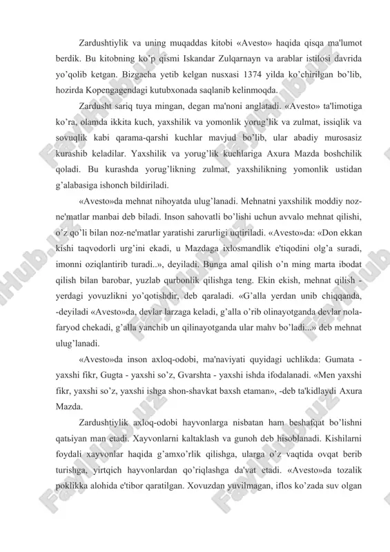qlanib kelinmoqda. zardusht sariq tuya mingan, degan ma'noni anglatadi. «avesto» ta'limotiga ko’ra, olamda ikkita kuch, yaxshilik va yomonlik yorug’lik va zulmat, issiqlik va sovuqlik kabi qarama-qarshi kuchlar mavjud bo’lib, ular abadiy murosasiz kurashib keladilar. yaxshilik va yorug’lik kuchlariga axura mazda boshchilik qoladi. bu kurashda yorug’likning zulmat, yaxshilikning yomonlik ustidan g’alabasiga ishonch bildiriladi. «avesto»da mehnat nihoyatda ulug’lanadi. mehnatni yaxshilik moddiy noz-ne'matlar manbai deb biladi. inson sahovatli bo’lishi uchun avvalo mehnat qilishi, o’z qo’li bilan noz-ne'matlar yaratishi zarurligi uqtiriladi. «avesto»da: «don ekkan kishi taqvodorli urg’ini ekadi, u mazdaga ixlosmandlik e'tiqodini olg’a suradi, imonni oziqlantirib turadi..», deyiladi. bunga amal qilish o’n ming marta ibodat qilish bilan barobar, yuzlab qurbonlik qilishga teng. ekin ekish, mehnat qilish - yerdagi yovuzlikni yo’qotishdir, deb qaraladi. «g’alla yerdan unib chiqqanda, -deyiladi «avesto»da, devlar larzaga keladi, g’alla o’rib olinayotganda devlar nola-faryod chekadi, g’alla yanchib un qilinayotganda ular mahv bo’ladi...» deb mehnat ulug’lanadi. «avesto»da inson axloq-odobi, ma'naviyati quyidagi uchlikda: gumata …