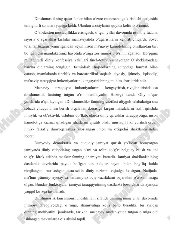 llat, turli diniy konfessiya vakillari tinch-totuv yashayotgan o’zbekistondagi barcha dinlarning tengligini ta'minlash, fuqarolarning e'tiqodiga hurmat bilan qarash, mamlakatda tinchlik va barqarorlikni saqlash, siyosiy, ijtimoiy, iqtisodiy, ma'naviy taraqqiyot imkoniyatlarini kengaytirishning muhim shartlaridandir. ma'naviy taraqqiyot imkoniyatlarini kengaytirish, rivojlantirishda esa dinshunoslik fanining tutgan o’rni benihoyadir. hozirgi kunda oliy o’quv yurtlarida o’qitilayotgan «dinshunoslik» fanining vazifasi oliygoh talabalariga shu sohada chuqur bilim berish orqali fan doirasiga kirgan masalalarni taxlil qilishda ilmiylik va ob'ektivlik uslubini qo’llab, ularda diniy qarashlar taraqqiyotiga, inson kamolotiga xizmat qiladigan jihatlarini ajratib olish, mustaqil fikr yuritish orqali ilmiy- falsafiy dunyoqarashga asoslangan imon va e'tiqodni shakllantirishdan iborat. dunyoviy demokratik va huquqiy jamiyat qurish yo’lidan borayotgan jamiyatda diniy e'tiqodning tutgan o’rni va rolini to’g’ri belgilay bilish va uni to’g’ri idrok etishda mazkur fanning ahamiyati kattadir. jamiyat shakllanishining dastlabki davrlarida paydo bo’lgan din xalqlar hayoti bilan bog’liq holda rivojlangan, moslashgan, asta-sekin diniy tuzimni vujudga keltirgan. natijada, ma'lum ijtimoiy-siyosiy va madaniy-axloqiy vazifalarni bajarishni o’z zimmasiga olgan. …