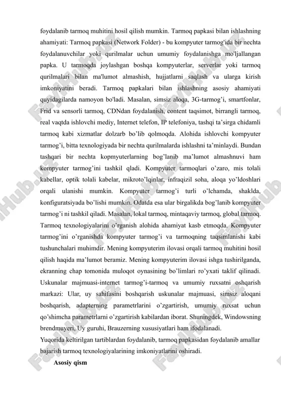 papkalari bilan ishlashning asosiy ahamiyati quyidagilarda namoyon bo'ladi. masalan, simsiz aloqa, 3g-tarmog’i, smartfonlar, frid va sensorli tarmoq, cdndan foydalanish, content taqsimot, birrangli tarmoq, real vaqtda ishlovchi mediy, internet telefon, ip telefoniya, tashqi ta’sirga chidamli tarmoq kabi xizmatlar dolzarb bo’lib qolmoqda. alohida ishlovchi kompyuter tarmog’i, bitta texnologiyada bir nechta qurilmalarda ishlashni ta’minlaydi. bundan tashqari bir nechta kopmyuterlarning bog’lanib ma’lumot almashnuvi ham kompyuter tarmog’ini tashkil qladi. kompyuter tarmoqlari o’zaro, mis tolali kabellar, optik tolali kabelar, mikroto’lqinlar, infraqizil soha, aloqa yo’ldoshlari orqali ulanishi mumkin. kompyuter tarmog’i turli o’lchamda, shaklda, konfiguratsiyada bo’lishi mumkin. odatda esa ular birgalikda bog’lanib kompyuter tarmog’i ni tashkil qiladi. masalan, lokal tarmoq, mintaqaviy tarmoq, global tarmoq. tarmoq texnologiyalarini o’rganish alohida ahamiyat kasb etmoqda. kompyuter tarmog’ini o’rganishda kompyuter tarmog’i va tarmoqning taqsimlanishi kabi tushunchalari muhimdir. mening kompyuterim ilovasi orqali tarmoq muhitini hosil qilish haqida ma’lumot beramiz. mening kompyuterim ilovasi ishga tushirilganda, ekranning chap tomonida muloqot oynasining bo’limlari ro’yxati taklif qilinadi. uskunalar …