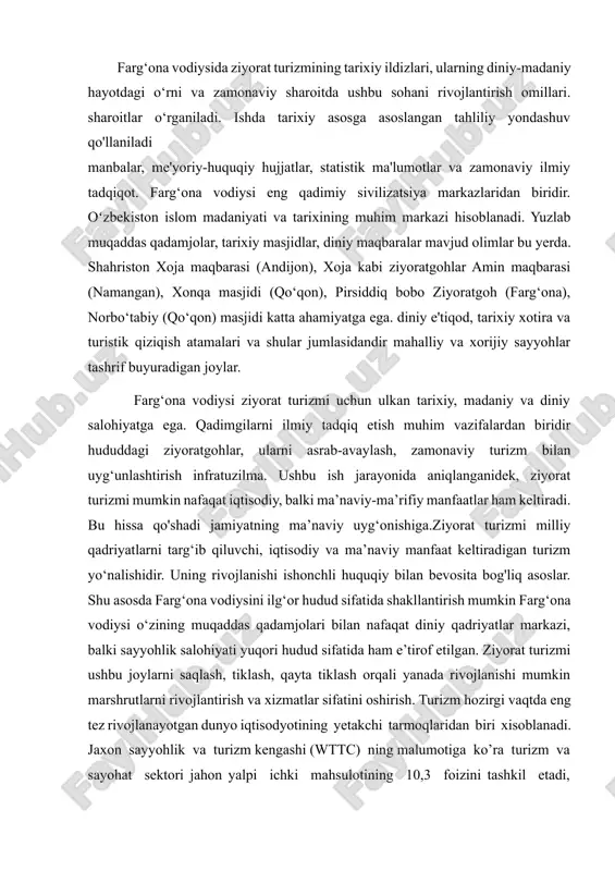 iysida ziyorat turizmining tarixiy ildizlari, ularning diniy-madaniy hayotdagi o‘rni va zamonaviy sharoitda ushbu sohani rivojlantirish omillari. sharoitlar o‘rganiladi. ishda tarixiy asosga asoslangan tahliliy yondashuv qo'llaniladi manbalar, me'yoriy-huquqiy hujjatlar, statistik ma'lumotlar va zamonaviy ilmiy tadqiqot. farg‘ona vodiysi eng qadimiy sivilizatsiya markazlaridan biridir. oʻzbekiston islom madaniyati va tarixining muhim markazi hisoblanadi. yuzlab muqaddas qadamjolar, tarixiy masjidlar, diniy maqbaralar mavjud olimlar bu yerda. shahriston xoja maqbarasi (andijon), xoja kabi ziyoratgohlar amin maqbarasi (namangan), xonqa masjidi (qo‘qon), pirsiddiq bobo ziyoratgoh (farg‘ona), norbo‘tabiy (qo‘qon) masjidi katta ahamiyatga ega. diniy e'tiqod, tarixiy xotira va turistik qiziqish atamalari va shular jumlasidandir mahalliy va xorijiy sayyohlar tashrif buyuradigan joylar. farg‘ona vodiysi ziyorat turizmi uchun ulkan tarixiy, madaniy va diniy salohiyatga ega. qadimgilarni ilmiy tadqiq etish muhim vazifalardan biridir hududdagi ziyoratgohlar, ularni asrab-avaylash, zamonaviy turizm bilan uyg‘unlashtirish infratuzilma. ushbu ish jarayonida aniqlanganidek, ziyorat turizmi mumkin nafaqat iqtisodiy, balki ma’naviy-ma’rifiy manfaatlar ham keltiradi. bu hissa qo'shadi jamiyatning ma’naviy uyg‘onishiga.ziyorat turizmi …