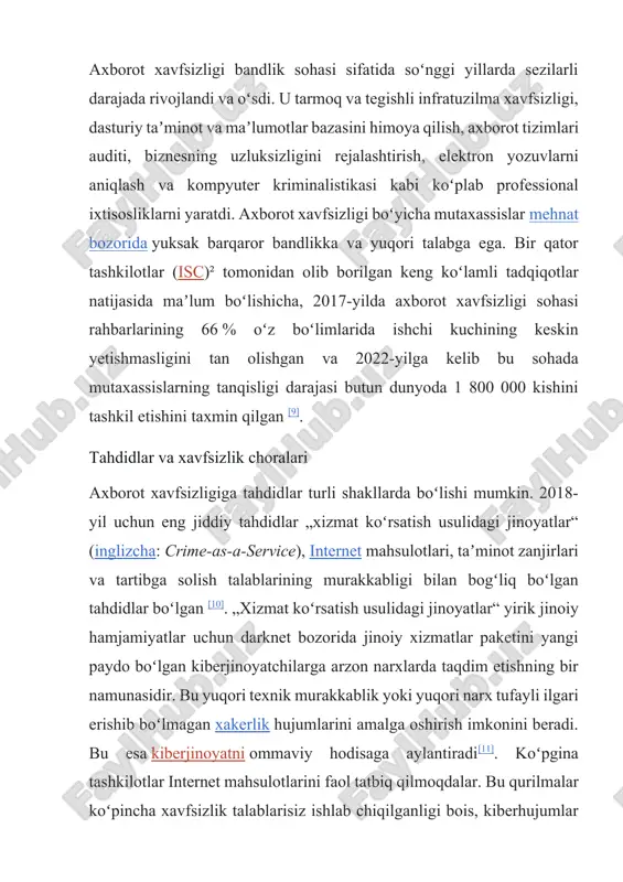 larining 66 % oʻz boʻlimlarida ishchi kuchining keskin yetishmasligini tan olishgan va 2022-yilga kelib bu sohada mutaxassislarning tanqisligi darajasi butun dunyoda 1 800 000 kishini tashkil etishini taxmin qilgan [9]. tahdidlar va xavfsizlik choralari axborot xavfsizligiga tahdidlar turli shakllarda boʻlishi mumkin. 2018-yil uchun eng jiddiy tahdidlar „xizmat koʻrsatish usulidagi jinoyatlar“ (inglizcha: crime-as-a-service), internet mahsulotlari, taʼminot zanjirlari va tartibga solish talablarining murakkabligi bilan bogʻliq boʻlgan tahdidlar boʻlgan [10]. „xizmat koʻrsatish usulidagi jinoyatlar“ yirik jinoiy hamjamiyatlar uchun darknet bozorida jinoiy xizmatlar paketini yangi paydo boʻlgan kiberjinoyatchilarga arzon narxlarda taqdim etishning bir namunasidir. bu yuqori texnik murakkablik yoki yuqori narx tufayli ilgari erishib boʻlmagan xakerlik hujumlarini amalga oshirish imkonini beradi. bu esa kiberjinoyatni ommaviy hodisaga aylantiradi[11]. koʻpgina tashkilotlar internet mahsulotlarini faol tatbiq qilmoqdalar. bu qurilmalar koʻpincha xavfsizlik talablarisiz ishlab chiqilganligi bois, kiberhujumlar uchun qoʻshimcha imkoniyatlar yaratadi. bundan tashqari, internet xizmatlarining jadal rivojlanishi va murakkablashuvi uning shaffofligini pasaytiradi, bu esa noaniq belgilangan huquqiy qoidalar …