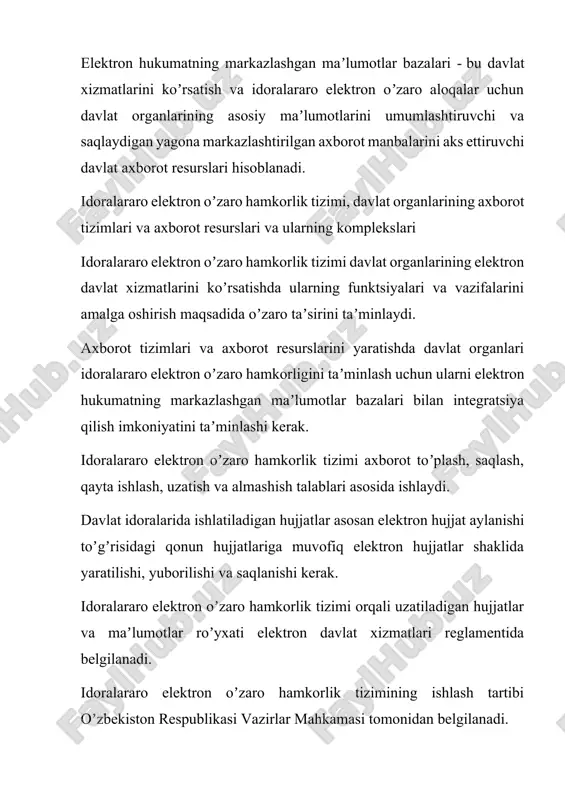ratilishi, yuborilishi va saqlanishi kerak. idoralararo elektron oʼzaro hamkorlik tizimi orqali uzatiladigan hujjatlar va maʼlumotlar roʼyxati elektron davlat xizmatlari reglamentida belgilanadi. idoralararo elektron oʼzaro hamkorlik tizimining ishlash tartibi oʼzbekiston respublikasi vazirlar mahkamasi tomonidan belgilanadi. elektron hukumatdagi davlat organlarining axborot tizimlari va axborot resurslari ushbu organlarning vakolatlari doirasida maʼlumotlarni toʼplash, saqlash, qidirish, qayta ishlash va foydalanishni taʼminlaydi. elektron hukumat tizimidagi davlat organlarining axborot tizimlari va axborot resurslarini yigʼish, saqlash, qidirish, qayta ishlashni, shuningdek ushbu organlarning bir-biri bilan elektron oʼzaro hamkorligi jarayonlarini avtomatlashtirishni taʼminlaydigan komplekslarga birlashtirish mumkin. davlat organlarining rasmiy veb-saytlari va yagona interaktiv davlat xizmatlari portali elektron davlat xizmatlari murojaat etuvchilarga davlat idoralarining rasmiy veb-saytlari va davlat organlari tomonidan koʼrsatiladigan interaktiv davlat xizmatlaridan foydalanishning yagona nuqtasi boʼlgan yagona interaktiv davlat xizmatlari portali orqali taqdim etiladi. elektron xizmatlar koʼrsatadigan davlat idoralari elektron davlat xizmatlarini koʼrsatish tartibi toʼgʼrisida maʼlumotlarni oʼzlarining rasmiy veb-saytlarida joylashtiradilar. elektron hukumat maʼlumotlarni qayta ishlash markazi va idoralararo maʼlumotlarni uzatish …