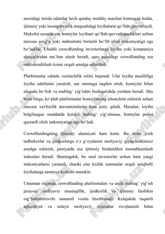 i mablag‘ yig‘olmasa, homiylar pulini qaytarib olish imkoniyatiga ega bo‘ladi. crowdfundingning ijtimoiy ahamiyati ham katta. bu tizim yosh tadbirkorlar va ijodkorlarga o‘z g‘oyalarini moliyaviy qiyinchiliklarsiz amalga oshirish, jamiyatda esa ijtimoiy birdamlikni mustahkamlash imkonini beradi. shuningdek, bu usul investorlar uchun ham yangi imkoniyatlarni yaratadi, chunki ular kichik summalar orqali istiqbolli loyihalarga sarmoya kiritishi mumkin. umuman olganda, crowdfunding platformalari va unda mablag‘ yig‘ish jarayoni moliyaviy mustaqillik, ijodkorlik va ijtimoiy faollikni rag‘batlantiruvchi samarali vosita hisoblanadi. kelajakda raqamli iqtisodiyot va onlayn moliyaviy xizmatlar rivojlanishi bilan crowdfunding yanada kengayib, jamiyatning turli sohalarida muhim o‘rin egallashi kutilmoqda.