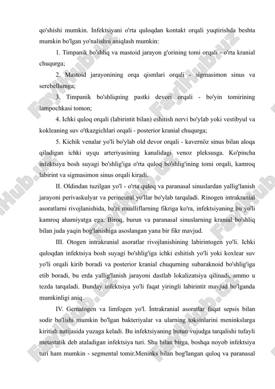 ences ma'lum ahamiyatga ega. ular yiringning o'rta kranial chuqurchaga tushishiga hissa qo'shishi mumkin. infektsiyani o'rta quloqdan kontakt orqali yuqtirishda beshta mumkin bo'lgan yo'nalishni aniqlash mumkin: 1. timpanik bo'shliq va mastoid jarayon g'orining tomi orqali - o'rta kranial chuqurga; 2. mastoid jarayonining orqa qismlari orqali - sigmasimon sinus va serebellumga; 3. timpanik bo'shliqning pastki devori orqali - bo'yin tomirining lampochkasi tomon; 4. ichki quloq orqali (labirintit bilan) eshitish nervi bo'ylab yoki vestibyul va kokleaning suv o'tkazgichlari orqali - posterior kranial chuqurga; 5. kichik venalar yo'li bo'ylab old devor orqali - kavernöz sinus bilan aloqa qiladigan ichki uyqu arteriyasining kanalidagi venoz pleksusga. ko'pincha infektsiya bosh suyagi bo'shlig'iga o'rta quloq bo'shlig'ining tomi orqali, kamroq labirint va sigmasimon sinus orqali kiradi. ii. oldindan tuzilgan yo'l - o'rta quloq va paranasal sinuslardan yallig'lanish jarayoni perivaskulyar va perineural yo'llar bo'ylab tarqaladi. rinogen intrakranial asoratlarni rivojlanishida, ba'zi mualliflarning fikriga ko'ra, infektsiyaning bu yo'li kamroq ahamiyatga ega. biroq, …