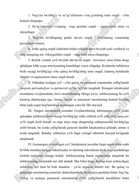 h ahamiyatga ega. ular yiringning o'rta kranial chuqurchaga tushishiga yordam berishi mumkin. infektsiyaning o'rta quloqdan kontakt yo’li orqali tarqalishini 5 ta yo'nalishga ajratish mumkin: 1. nog’ora bo’shlig’i va so’rg’ichsimon o’siq g'orining tomi orqali - o'rta kranial chuqurga; 2. so’rg’ichsimon o’siqning orqa qismlari orqali - sigmasimon sinus va miyachaga; 3. nog’ora bo'shliqning pastki devori orqali - bo'yinturuq venasining piyozchasi tomon; 4. ichki quloq orqali (labirintit bilan) eshitish nervi bo'ylab yoki vestibyul va chig’anoqning suv o'tkazgichlari orqali – orqa bosh miya chuquriga; 5. kichik venalar yo'li bo'ylab old devor orqali - kavernoz sinus bilan aloqa qiladigan ichki uyqu arteriyasining kanalidagi venoz chigalga. ko'pincha infektsiya bosh suyagi bo'shlig'iga o'rta quloq bo'shlig'ining tomi orqali, kamroq holatlarda labirint va sigmasimon sinus orqali kiradi. ii. oldindan tuzilgan yo'l - o'rta quloq va paranasal sinuslardan yallig'lanish jarayoni perivaskulyar va perinevral yo'llar bo'ylab tarqaladi. rinogen intrakranial asoratlarni rivojlanishida, ba'zi mualliflarning fikriga ko'ra, infektsiyaning bu yo'li kamroq ahamiyatga ega. …