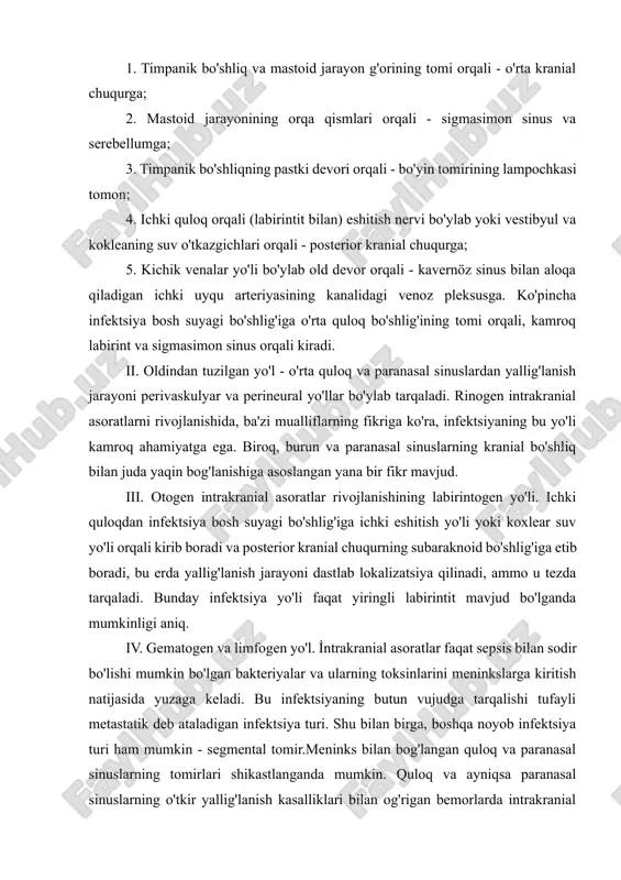 ences ma'lum ahamiyatga ega. ular yiringning o'rta kranial chuqurchaga tushishiga hissa qo'shishi mumkin. infektsiyani o'rta quloqdan kontakt orqali yuqtirishda beshta mumkin bo'lgan yo'nalishni aniqlash mumkin: 1. timpanik bo'shliq va mastoid jarayon g'orining tomi orqali - o'rta kranial chuqurga; 2. mastoid jarayonining orqa qismlari orqali - sigmasimon sinus va serebellumga; 3. timpanik bo'shliqning pastki devori orqali - bo'yin tomirining lampochkasi tomon; 4. ichki quloq orqali (labirintit bilan) eshitish nervi bo'ylab yoki vestibyul va kokleaning suv o'tkazgichlari orqali - posterior kranial chuqurga; 5. kichik venalar yo'li bo'ylab old devor orqali - kavernöz sinus bilan aloqa qiladigan ichki uyqu arteriyasining kanalidagi venoz pleksusga. ko'pincha infektsiya bosh suyagi bo'shlig'iga o'rta quloq bo'shlig'ining tomi orqali, kamroq labirint va sigmasimon sinus orqali kiradi. ii. oldindan tuzilgan yo'l - o'rta quloq va paranasal sinuslardan yallig'lanish jarayoni perivaskulyar va perineural yo'llar bo'ylab tarqaladi. rinogen intrakranial asoratlarni rivojlanishida, ba'zi mualliflarning fikriga ko'ra, infektsiyaning bu yo'li kamroq ahamiyatga ega. biroq, …