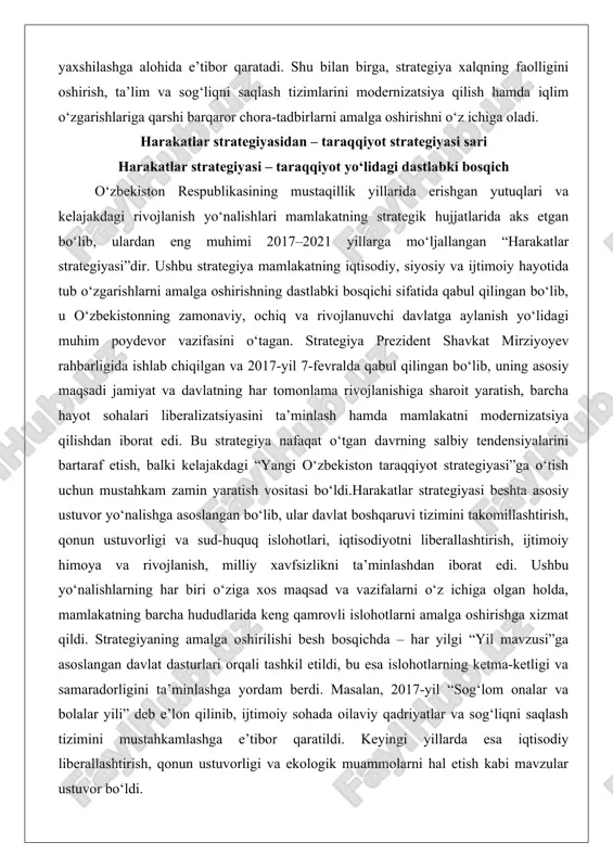 zatsiyasini ta’minlash hamda mamlakatni modernizatsiya qilishdan iborat edi. bu strategiya nafaqat o‘tgan davrning salbiy tendensiyalarini bartaraf etish, balki kelajakdagi “yangi o‘zbekiston taraqqiyot strategiyasi”ga o‘tish uchun mustahkam zamin yaratish vositasi bo‘ldi.harakatlar strategiyasi beshta asosiy ustuvor yo‘nalishga asoslangan bo‘lib, ular davlat boshqaruvi tizimini takomillashtirish, qonun ustuvorligi va sud-huquq islohotlari, iqtisodiyotni liberallashtirish, ijtimoiy himoya va rivojlanish, milliy xavfsizlikni ta’minlashdan iborat edi. ushbu yo‘nalishlarning har biri o‘ziga xos maqsad va vazifalarni o‘z ichiga olgan holda, mamlakatning barcha hududlarida keng qamrovli islohotlarni amalga oshirishga xizmat qildi. strategiyaning amalga oshirilishi besh bosqichda – har yilgi “yil mavzusi”ga asoslangan davlat dasturlari orqali tashkil etildi, bu esa islohotlarning ketma-ketligi va samaradorligini ta’minlashga yordam berdi. masalan, 2017-yil “sog‘lom onalar va bolalar yili” deb e’lon qilinib, ijtimoiy sohada oilaviy qadriyatlar va sog‘liqni saqlash tizimini mustahkamlashga e’tibor qaratildi. keyingi yillarda esa iqtisodiy liberallashtirish, qonun ustuvorligi va ekologik muammolarni hal etish kabi mavzular ustuvor bo‘ldi. harakatlar strategiyasining ahamiyati shundaki, u mamlakatning yopiq …