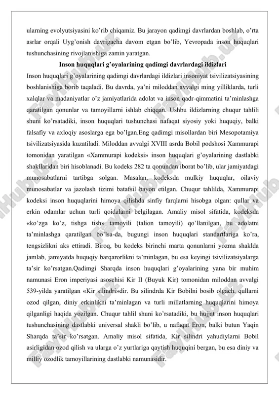 olatni ta’minlashga qaratilgan bo’lsa-da, bugungi inson huquqlari standartlariga ko’ra, tengsizlikni aks ettiradi. biroq, bu kodeks birinchi marta qonunlarni yozma shaklda jamlab, jamiyatda huquqiy barqarorlikni ta’minlagan, bu esa keyingi tsivilizatsiyalarga ta’sir ko’rsatgan.qadimgi sharqda inson huquqlari g’oyalarining yana bir muhim namunasi eron imperiyasi asoschisi kir ii (buyuk kir) tomonidan miloddan avvalgi 539-yilda yaratilgan «kir silindri»dir. bu silindrda kir bobilni bosib olgach, qullarni ozod qilgan, diniy erkinlikni ta’minlagan va turli millatlarning huquqlarini himoya qilganligi haqida yozilgan. chuqur tahlil shuni ko’rsatadiki, bu hujjat inson huquqlari tushunchasining dastlabki universal shakli bo’lib, u nafaqat eron, balki butun yaqin sharqda ta’sir ko’rsatgan. amaliy misol sifatida, kir silindri yahudiylarni bobil asirligidan ozod qilish va ularga o’z yurtlariga qaytish huquqini bergan, bu esa diniy va milliy ozodlik tamoyillarining dastlabki namunasidir. bugungi kunda bu silindr birlashgan millatlar tashkilotining inson huquqlari deklaratsiyasining ramzi sifatida qaraladi, chunki u inson qadr-qimmatini hurmat qilish g’oyasini ilgari surgan.qadimgi yunoniston va rim tsivilizatsiyalari inson huquqlari g’oyalarining …