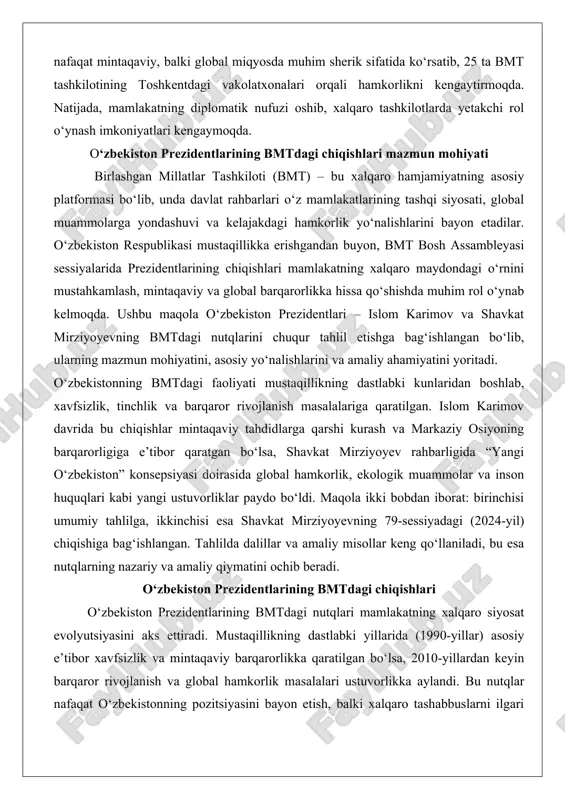 n bo‘lsa, shavkat mirziyoyev rahbarligida “yangi o‘zbekiston” konsepsiyasi doirasida global hamkorlik, ekologik muammolar va inson huquqlari kabi yangi ustuvorliklar paydo bo‘ldi. maqola ikki bobdan iborat: birinchisi umumiy tahlilga, ikkinchisi esa shavkat mirziyoyevning 79-sessiyadagi (2024-yil) chiqishiga bag‘ishlangan. tahlilda dalillar va amaliy misollar keng qo‘llaniladi, bu esa nutqlarning nazariy va amaliy qiymatini ochib beradi. o‘zbekiston prezidentlarining bmtdagi chiqishlari o‘zbekiston prezidentlarining bmtdagi nutqlari mamlakatning xalqaro siyosat evolyutsiyasini aks ettiradi. mustaqillikning dastlabki yillarida (1990-yillar) asosiy e’tibor xavfsizlik va mintaqaviy barqarorlikka qaratilgan bo‘lsa, 2010-yillardan keyin barqaror rivojlanish va global hamkorlik masalalari ustuvorlikka aylandi. bu nutqlar nafaqat o‘zbekistonning pozitsiyasini bayon etish, balki xalqaro tashabbuslarni ilgari surish vositasi sifatida ham xizmat qilgan. umumiy tahlilda nutqlarning mazmuni, mohiyati va ularning xalqaro munosabatlarga ta’siri ko‘rib chiqiladi. islom karimovning bmtdagi nutqlari mazmuni (xavfsizlik, barqarorlik, terrorizmga qarshi kurash) islom karimov o‘zbekistonning birinchi prezidenti sifatida bmt bosh assambleyasida bir necha marta nutq so‘zlagan bo‘lib, uning chiqishlari mustaqillikning dastlabki bosqichlarida mamlakatning xavfsizlik muammolariga …