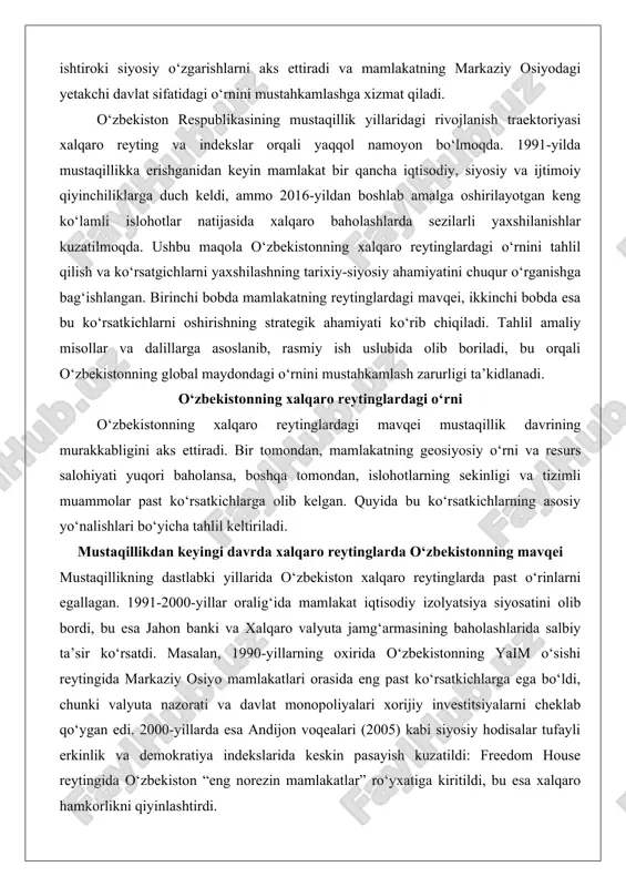 adi. mustaqillikdan keyingi davrda xalqaro reytinglarda o‘zbekistonning mavqei mustaqillikning dastlabki yillarida o‘zbekiston xalqaro reytinglarda past o‘rinlarni egallagan. 1991-2000-yillar oralig‘ida mamlakat iqtisodiy izolyatsiya siyosatini olib bordi, bu esa jahon banki va xalqaro valyuta jamg‘armasining baholashlarida salbiy ta’sir ko‘rsatdi. masalan, 1990-yillarning oxirida o‘zbekistonning yaim o‘sishi reytingida markaziy osiyo mamlakatlari orasida eng past ko‘rsatkichlarga ega bo‘ldi, chunki valyuta nazorati va davlat monopoliyalari xorijiy investitsiyalarni cheklab qo‘ygan edi. 2000-yillarda esa andijon voqealari (2005) kabi siyosiy hodisalar tufayli erkinlik va demokratiya indekslarida keskin pasayish kuzatildi: freedom house reytingida o‘zbekiston “eng norezin mamlakatlar” ro‘yxatiga kiritildi, bu esa xalqaro hamkorlikni qiyinlashtirdi. 2016-yildan boshlab prezident shavkat mirziyoyev rahbarligida boshlangan “yangi o‘zbekiston” islohotlari reytinglarga ijobiy ta’sir ko‘rsatdi. bu davrda liberallashtirish choralari – valyuta bozorini erkinlashtirish, soliq islohotlari va qishloq xo‘jaligini diversifikatsiya qilish – natijasida mamlakatning global o‘rni yaxshilandi. misol uchun, 2015-yilda demokratiya indeksi bo‘yicha 158-o‘rinni egallagan o‘zbekiston 2022-yilga kelib 149-o‘ringa ko‘tarildi, 2025-yilda esa 146-o‘ringa yetdi. bu o‘sish boshqa mamlakatlarning …