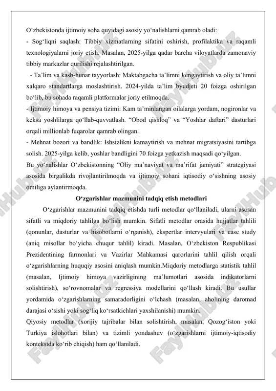 entining farmonlari va vazirlar mahkamasi qarorlarini tahlil qilish orqali o‘zgarishlarning huquqiy asosini aniqlash mumkin.miqdoriy metodlarga statistik tahlil (masalan, ijtimoiy himoya vazirligining ma’lumotlari asosida indikatorlarni solishtirish), so‘rovnomalar va regressiya modellarini qo‘llash kiradi. bu usullar yordamida o‘zgarishlarning samaradorligini o‘lchash (masalan, aholining daromad darajasi o‘sishi yoki sog‘liq ko‘rsatkichlari yaxshilanishi) mumkin. qiyosiy metodlar (xorijiy tajribalar bilan solishtirish, masalan, qozog‘iston yoki turkiya islohotlari bilan) va tizimli yondashuv (o‘zgarishlarni ijtimoiy-iqtisodiy kontekstda ko‘rib chiqish) ham qo‘llaniladi. ushbu metodlarning kombinatsiyasi tadqiqotning ishonchliligini ta’minlaydi va ilmiy xulosalarga asos bo‘ladi. tadqiqot jarayonida etika qoidalari (maxfiylik va ob’ektivlik) ham qat’iy rioya etilishi lozim. o‘zbekistonda ijtimoiy sohada amalga oshirilayotgan o‘zgarishlar mazmun va mohiyati mustaqillik yillarida o‘zbekiston respublikasi ijtimoiy sohada tub o‘zgarishlarni amalga oshirdi. bu o‘zgarishlar mamlakatning ijtimoiy-iqtisodiy rivojlanishiga asos bo‘lib, aholining farovonligini ta’minlash, inson huquq va erkinliklarini himoya qilish, shuningdek, jamiyatning barqarorligini oshirishga qaratilgan. yangi o‘zbekiston strategiyasi doirasida ijtimoiy soha islohotlari inson kapitalini rivojlantirish, ta’lim va sog‘liqni saqlash tizimini takomillashtirish, aholini ijtimoiy …