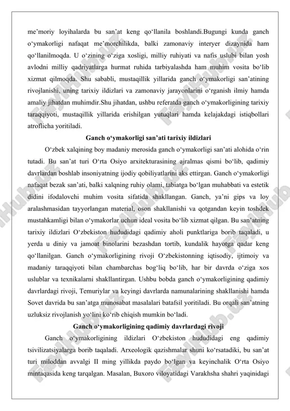 irlangan bo‘lib, ular qadimiy hunarmandlarning tabiatga bo‘lgan e’tiborini va hayotiy motivlarini aks ettiradi. varakhsha devorlaridagi relef bezaklari, ayniqsa, o‘simlik naqshlari va hayvon figuralari bilan ajralib turadi, bu esa san’atning diniy va dekorativ maqsadlarda qo‘llanilganligini ko‘rsatadi.qadimiy davrlarda ganch o‘ymakorligi asosan gips va loy aralashmasidan tayyorlanardi. material yangi holatda bo‘lganda oson kesiladi va shakllanadi, qotgandan keyin esa toshdek mustahkam bo‘lib qoladi. bu xususiyat hunarmandlarga murakkab naqshlarni o‘yib chiqarishga imkon bergan. o‘zbekistonning janubiy hududlarida, xususan, surxondaryo va qashqadaryo viloyatlarida topilgan artefaktlar shuni tasdiqlaydiki, ganch bezaklari masjidlar, saroylar va hatto oddiy uylarning devorlarini bezashda ishlatilgan. masalan, boysun tumanidagi machay g‘oridagi topilmalar mezolit davriga oid bo‘lib, unda ganchdan yasalgan oddiy relef shakllari saqlanib qolgan. bu davrda san’atning rivoji qadimiy aholi punktlarining iqtisodiy gullab-yashnashi bilan bog‘liq edi: dehqonchilik va hunarmandchilikning taraqqiyoti yangi materiallar va texnikalarni talab qilgan.islom oldi davrda ganch o‘ymakorligi yanada rivojlangan. arab bosqinlaridan keyin, x-xi asrlarda o‘rta osiyoda ganch bezaklari masjid va madrasalarni bezashda …