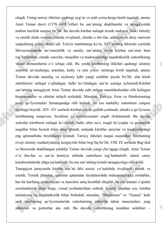 zash bilan shug’ullandi, natijada kitoblar saroylar va madrasalardagi eng qimmatbaho boyliklarga aylandi. tarixiy ildizlari nuqtai nazaridan, kitobatning rivoji islomiy madaniyatning kengayishi bilan bog’liq bo’lib, viii–ix asrlarda bag’dod va buxoroda shakllangan uslublar temur davrida yangi cho’qqiga chiqdi. amir temur o’zi ilm-fan va san’at homiysi sifatida xattotlarni rag’batlantirib, ularni saroy kutubxonalarida ishga joylashtirdi, bu esa san’atning tizimli taraqqiyotiga olib keldi. taraqqiyot jarayonida kitobat san’ati ikki asosiy yo’nalishda rivojlandi: texnik va estetik. texnik jihatdan, xattotlar qalamdan foydalanishda mukammallikka erishdilar, har bir harfning proporsiyasi va masofasi aniq hisoblab chiqildi, bu esa matnni o’qishni osonlashtirish bilan birga, vizual jozibadorlikni oshirdi. estetik jihatdan esa, kitobat miniatyura va naqshinkorlik bilan birlashdi, masalan, “shohnoma” va “xamsa” kabi epik asarlarning qo’lyozmalarida xattotlarning ishlarida tabiat manzaralari, jang sahnalari va portretlar aks etdi. bu davrda xattotlikning mashhur uslublari – nastaliqning o’ziga xos egilishi va rayhoniy yozuvning nozikligi – o’rta osiyo san’atining belgisiga aylandi. masalan, mir ali tabriziy kabi xattot nastaliq uslubini …